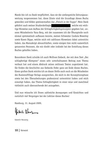 Mands bin ich zu Dank verpflichtet, dass sie die umfangreiche Zeitungsaus-
wertung vorgenommen hat, diese Zitate sind die Grundlage dieses Buchs
geworden und bilden gewissermaßen das „Fleisch in der Suppe“. Mein Dank
gebührt auch meiner Studienkollegin                       welche mir wich-
tige Hinweise zum Aufbau der Schlagfertigkeitsprinzipien gegeben hat, un-
serer Mitarbeiterin Yana Berg, mit der zusammen ich die Übungsteile noch
einmal systematisch aufbauen konnte, meiner Schwester Cordula Nowotny
sowie Karen Dippe, welche mich mit zahllosen Hinweisen dabei unterstütz
haben, das Manuskript abzuschließen, sowie einigen hier nicht namentlich
genannten Personen, die mir direkt oder indirekt bei der Erstellung dieses
Buches geholfen haben.

Besonderen Dank schulde ich auch Wolfram Siebeck, der mit dem Text „Der
schlagfertige Klempner“ einen sehr unterhaltsamen Beitrag zum Thema
verfasst hat und einem Abdruck seines zeitlosen Textes zugestimmt hat.
Sie finden die Geschichte aus Siebecks Feder ganz am Ende dieses Buches.
Einen großen Dank möchte ich an dieser Stelle auch noch an die Mitarbeiter
des BusinessVillage Verlags aussprechen, die mich in der Konzeptionsphase
sowie bei den Überarbeitungen professional unterstützt haben und mich
ermutigt haben, das Thema Schlagfertigkeit in einer neue und manchmal
vielleicht auch überraschende Art anzugehen.

Und nun wünsche ich Ihnen zahlreiche Anregungen und Einsichten und
natürlich viel Vergnügen bei der Lektüre dieses Buches!

Hamburg, 31. August 2009,




Valentin Nowotny




10 | Vorwort
 