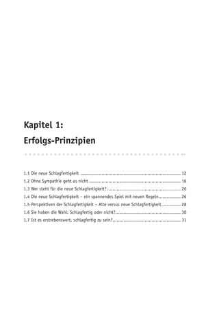 Kapitel 1:
Erfolgs-Prinzipien


1.1 Die neue Schlagfertigkeit ........................................................................ 12
1.2 Ohne Sympathie geht es nicht .................................................................. 16
1.3 Wer steht für die neue Schlagfertigkeit? ..................................................... 20
1.4 Die neue Schlagfertigkeit – ein spannendes Spiel mit neuen Regeln................ 26
1.5 Perspektiven der Schlagfertigkeit – Alte versus neue Schlagfertigkeit.............. 28
1.6 Sie haben die Wahl: Schlagfertig oder nicht?............................................... 30
1.7 Ist es erstrebenswert, schlagfertig zu sein?................................................. 31
 