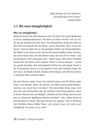„Alles Gelingen hat sein Geheimnis,
                                              alles Misslingen seine Gründe.”
                                                              Joachim Kaiser

1.1 Die neue Schlagfertigkeit

Was ist schlagfertig?
Vielleicht kennen Sie diese Situation auch: Sie sitzen mit netter Begleitung
in Ihrem Lieblings-Restaurant. Die Karte ist Ihnen vertraut und sie hel-
fen bei der Auswahl auch der Dame. Der Stammkellner bringt den Wein an
den Tisch und begrüßt Sie mit Flacks: „Guten Abend Herr Meier, heute also
blond?“ Und da haben Sie es. Das peinliche Gefühl, die Unverschämtheit,
der Ärger und sie wissen nicht, was sie ihm darauf erwidern sollen. Ein Satz,
ein kurzer klarer Satz, der dem Kellner zeigt, dass Sie sich so etwas – und
als Stammgast schon überhaupt nicht – bieten lassen. Doch dieser dringend
nötige Satz will Ihnen nicht einfallen. Nicht in diesem Moment – wo Sie
ihn gerade brauchen. Und wahrscheinlich fühlen Sie sich wieder einmal 5
bis 10 Zentimeter kleiner als sie eigentlich sind. Und vielleicht fragen Sie
sich auch, ob Harald Schmidt, Barbara Schöneberger oder Nicolas Sarkozy
in ähnlicher Weise verlegen wären?

Ein paar Minuten später wissen Sie natürlich genau, was Sie hätten sagen
sollen, zum Beispiel „Hmm, Sie meinen, ich haben einen großen Bekann-
tenkreis, nun, damit kann ich leben!“ Und dann fallen Ihnen sogar noch
eine oder zwei Alternativen ein, die vielleicht noch besser gewesen wären
in diesem Moment wie zum Beispiel: „Verstehe ich Sie richtig, dass Sie auch
gern in charmanter Begleitung kellnern möchten?“ oder „Lieber blond als
gar kein Spaß im Leben!“ Wie sagte kürzlich ein „Barista“ eines in Hamburg
sehr beliebten Balzac Coffee Shops: „Die meisten Leute sind schon auch
schlagfertig, Sie wissen es nur nicht“!




12 | Kapitel 1: Erfolgs-Prinzipien
 