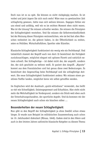 Doch nun ist es zu spät. Sie können es nicht rückgängig machen. Es ist
vorbei und jetzt ärgern Sie sich noch mehr! Wäre man zu gewünschter Zeit
schlagfertig gewesen, hätte man sich wehren können. Dagegen fühlen wir
uns elend und unfähig, weil wir es im rechten Moment eben nicht waren.
Was ist die Lösung? Sie müssen schneller werden. Sie müssen die Prinzipien
der Schlagfertigkeit verstehen. Und Sie müssen die Selbstverständlichkeit
bei der Nutzung dieser Prinzipien verinnerlichen, wie sie bei fast allen Men-
schen verbreitet ist, die gelernt haben, in der Öffentlichkeit zu stehen,
seien es Politiker, Wirtschaftsführer, Sportler oder Künstler.

Klassische Schlagfertigkeit funktioniert ein wenig wie ein Fechtkampf. Und
tatsächlich stammt der Begriff auch von dort: Er bezeichnet die Fertigkeit
zurückzuschlagen, möglichst elegant mit spitzem Florett und natürlich ex-
trem schnell. Der Schlagfertige – ist dabei nicht der, der angreift, sondern
der, der sich geschickt zu wehren weiß. Er pariert den Angriff. „Riposte“
kommt aus dem Französischen und hat genau diese zwei Bedeutungen. Es
bezeichnet den Gegenschlag beim Fechtkampf und die schlagfertige Ant-
wort. Die neue Schlagfertigkeit funktioniert anders: Wir müssen einen po-
sitiven Treffer landen, möglichst bevor wir selbst getroffen werden.

Im Englischen wird der Ausdruck „quick-wittedness“ verwendet, das heißt
so viel wie Schnelligkeit, Geistesgegenwart und Scharfsinn. Hier steht nicht
mehr die Wehrhaftigkeit im Vordergrund, sondern ein Stück weit eben auch
der Unterhaltungscharakter, der sportliche Aspekt. Und da kommen wir der
neuen Schlagfertigkeit auch schon ein bisschen näher …

Besonderheiten der neuen Schlagfertigkeit
Nun gibt es den Begriff der Schlagfertigkeit ja ohne Zweifel schon etwas
länger. Er wurde zum Beispiel im militärischen Zusammenhang auch schon
im 19. Jahrhundert diskutiert (Miruss, 1848). Zudem sind in den 90ern und
auch in den letzten Jahren zahlreiche klassische Ratgeber zu diesem Thema



                                          Kapitel 1: Erfolgs-Prinzipien | 13
 