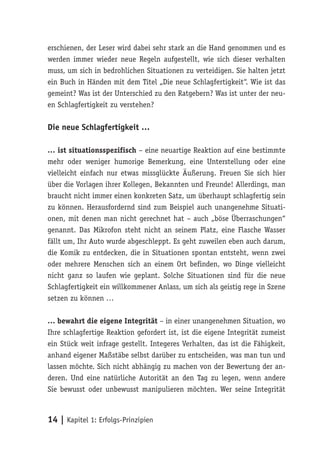 erschienen, der Leser wird dabei sehr stark an die Hand genommen und es
werden immer wieder neue Regeln aufgestellt, wie sich dieser verhalten
muss, um sich in bedrohlichen Situationen zu verteidigen. Sie halten jetzt
ein Buch in Händen mit dem Titel „Die neue Schlagfertigkeit“. Wie ist das
gemeint? Was ist der Unterschied zu den Ratgebern? Was ist unter der neu-
en Schlagfertigkeit zu verstehen?

Die neue Schlagfertigkeit …

… ist situationsspezifisch – eine neuartige Reaktion auf eine bestimmte
mehr oder weniger humorige Bemerkung, eine Unterstellung oder eine
vielleicht einfach nur etwas missglückte Äußerung. Freuen Sie sich hier
über die Vorlagen ihrer Kollegen, Bekannten und Freunde! Allerdings, man
braucht nicht immer einen konkreten Satz, um überhaupt schlagfertig sein
zu können. Herausfordernd sind zum Beispiel auch unangenehme Situati-
onen, mit denen man nicht gerechnet hat – auch „böse Überraschungen“
genannt. Das Mikrofon steht nicht an seinem Platz, eine Flasche Wasser
fällt um, Ihr Auto wurde abgeschleppt. Es geht zuweilen eben auch darum,
die Komik zu entdecken, die in Situationen spontan entsteht, wenn zwei
oder mehrere Menschen sich an einem Ort befinden, wo Dinge vielleicht
nicht ganz so laufen wie geplant. Solche Situationen sind für die neue
Schlagfertigkeit ein willkommener Anlass, um sich als geistig rege in Szene
setzen zu können …

… bewahrt die eigene Integrität – in einer unangenehmen Situation, wo
Ihre schlagfertige Reaktion gefordert ist, ist die eigene Integrität zumeist
ein Stück weit infrage gestellt. Integeres Verhalten, das ist die Fähigkeit,
anhand eigener Maßstäbe selbst darüber zu entscheiden, was man tun und
lassen möchte. Sich nicht abhängig zu machen von der Bewertung der an-
deren. Und eine natürliche Autorität an den Tag zu legen, wenn andere
Sie bewusst oder unbewusst manipulieren möchten. Wer seine Integrität



14 | Kapitel 1: Erfolgs-Prinzipien
 