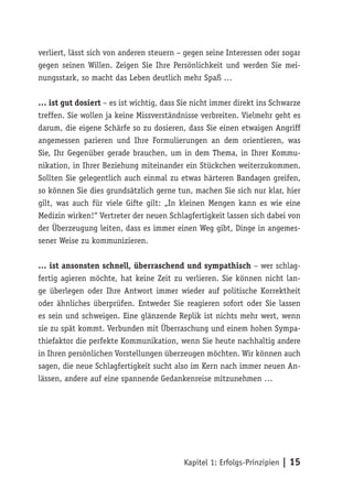verliert, lässt sich von anderen steuern – gegen seine Interessen oder sogar
gegen seinen Willen. Zeigen Sie Ihre Persönlichkeit und werden Sie mei-
nungsstark, so macht das Leben deutlich mehr Spaß …

… ist gut dosiert – es ist wichtig, dass Sie nicht immer direkt ins Schwarze
treffen. Sie wollen ja keine Missverständnisse verbreiten. Vielmehr geht es
darum, die eigene Schärfe so zu dosieren, dass Sie einen etwaigen Angriff
angemessen parieren und Ihre Formulierungen an dem orientieren, was
Sie, Ihr Gegenüber gerade brauchen, um in dem Thema, in Ihrer Kommu-
nikation, in Ihrer Beziehung miteinander ein Stückchen weiterzukommen.
Sollten Sie gelegentlich auch einmal zu etwas härteren Bandagen greifen,
so können Sie dies grundsätzlich gerne tun, machen Sie sich nur klar, hier
gilt, was auch für viele Gifte gilt: „In kleinen Mengen kann es wie eine
Medizin wirken!“ Vertreter der neuen Schlagfertigkeit lassen sich dabei von
der Überzeugung leiten, dass es immer einen Weg gibt, Dinge in angemes-
sener Weise zu kommunizieren.

… ist ansonsten schnell, überraschend und sympathisch – wer schlag-
fertig agieren möchte, hat keine Zeit zu verlieren. Sie können nicht lan-
ge überlegen oder Ihre Antwort immer wieder auf politische Korrektheit
oder ähnliches überprüfen. Entweder Sie reagieren sofort oder Sie lassen
es sein und schweigen. Eine glänzende Replik ist nichts mehr wert, wenn
sie zu spät kommt. Verbunden mit Überraschung und einem hohen Sympa-
thiefaktor die perfekte Kommunikation, wenn Sie heute nachhaltig andere
in Ihren persönlichen Vorstellungen überzeugen möchten. Wir können auch
sagen, die neue Schlagfertigkeit sucht also im Kern nach immer neuen An-
lässen, andere auf eine spannende Gedankenreise mitzunehmen …




                                          Kapitel 1: Erfolgs-Prinzipien | 15
 