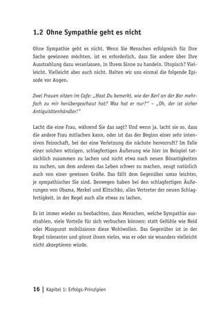1.2 Ohne Sympathie geht es nicht

Ohne Sympathie geht es nicht. Wenn Sie Menschen erfolgreich für Ihre
Sache gewinnen möchten, ist es erforderlich, dass Sie andere über Ihre
Ausstrahlung dazu veranlassen, in Ihrem Sinne zu handeln. Utopisch? Viel-
leicht. Vielleicht aber auch nicht. Halten wir uns einmal die folgende Epi-
sode vor Augen.

Zwei Frauen sitzen im Cafe: „Hast Du bemerkt, wie der Kerl an der Bar mehr-
fach zu mir herübergeschaut hat? Was hat er nur?“ – „Oh, der ist sicher
Antiquitätenhändler!“

Lacht die eine Frau, während Sie das sagt? Und wenn ja, lacht sie so, dass
die andere Frau mitlachen kann, oder ist das der Beginn einer sehr inten-
siven Feinschaft, bei der eine Verletzung die nächste hervorruft? Im Falle
einer solchen witzigen, schlagfertigen Äußerung wie hier im Beispiel tat-
sächlich zusammen zu lachen und nicht etwa nach neuen Bösartigkeiten
zu suchen, um dem anderen das Leben schwer zu machen, zeugt natürlich
auch von einer gewissen Größe. Das fällt dem Gegenüber umso leichter,
je sympathischer Sie sind. Deswegen haben bei den schlagfertigen Äuße-
rungen von Obama, Merkel und Klitschko, alles Vertreter der neuen Schlag-
fertigkeit, in der Regel auch alle etwas zu lachen.

Es ist immer wieder zu beobachten, dass Menschen, welche Sympathie aus-
strahlen, viele Vorteile für sich verbuchen können: statt Gefühle wie Neid
oder Missgunst mobilisieren diese Wohlwollen. Das Gegenüber ist in der
Regel toleranter und gönnt ihnen vieles, was er oder sie woanders vielleicht
nicht akzeptieren würde.




16 | Kapitel 1: Erfolgs-Prinzipien
 