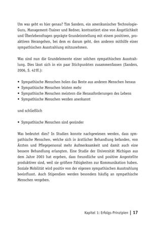 Um was geht es hier genau? Tim Sanders, ein amerikanischer Technologie-
Guru, Management-Trainer und Redner, kontrastiert eine von Ängstlichkeit
und Überlebensfragen geprägte Grundeinstellung mit einem positiven, pro-
aktiven Herangehen, bei dem es darum geht, den anderen mithilfe einer
sympathischen Ausstrahlung mitzunehmen.

Was sind nun die Grundelemente einer solchen sympathischen Ausstrah-
lung. Dies lässt sich in ein paar Stichpunkten zusammenfassen (Sanders,
2006, S. 42 ff.):

•   Sympathische Menschen holen das Beste aus anderen Menschen heraus
•   Sympathische Menschen leisten mehr
•   Sympathische Menschen meistern die Herausforderungen des Lebens
•   Sympathische Menschen werden anerkannt

und schließlich

• Sympathische Menschen sind gesünder

Was bedeutet dies? In Studien konnte nachgewiesen werden, dass sym-
pathische Menschen, welche sich in ärztlicher Behandlung befanden, von
Ärzten und Pflegepersonal mehr Aufmerksamkeit und damit auch eine
bessere Behandlung erlangten. Eine Studie der Universität Michigan aus
dem Jahre 2003 hat ergeben, dass freundliche und positive Angestellte
produktiver sind, weil sie größere Fähigkeiten zur Kommunikation haben.
Soziale Mobilität wird positiv von der eigenen sympathischen Ausstrahlung
beeinflusst. Auch Stipendien werden besonders häufig an sympathische
Menschen vergeben.




                                        Kapitel 1: Erfolgs-Prinzipien | 17
 