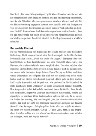 Das Buch „Die neue Schlagfertigkeit“ gibt klare Hinweise, wie Sie mit ei-
ner verbindenden Kraft arbeiten können. Wie Sie eine Haltung einnehmen,
wie Sie die Situation als eine gemeinsame ansehen können und wie Sie
der Herausforderung begegnen können, den Konflikt oder die Integration
von verschiedenen Bedürfnissen an einem runden Tisch schaffen zu kön-
nen. So hilft Ihnen dieses Buch Freunde zu gewinnen und verhindert, dass
Sie die Atmosphäre mit einem noch härteren und hinterhältigeren Spruch
nachhaltig verpesten! Damit ist nämlich in der Regel niemandem wirklich
geholfen!

Der soziale Kontext
Für die Wahrnehmung von Kritik hat der soziale Kontext eine besondere
Bedeutung. Nicht umsonst lautet eine der Grundregeln in der Mitarbeiter-
kommunikation auch: „Kritik nur unter vier Augen!“ Menschen sind un-
terschiedlich in ihrer Persönlichkeit, der eine vielleicht etwas härter im
Nehmen, der andere vielleicht etwas empfindlicher. Trotzdem möchte nie-
mand vor Dritten bloßgestellt werden. Genau das aber sind die Situationen,
vor denen viele besonders Angst haben. Einen Vortrag zu halten und über
einen Zwischenruf zu stolpern: Sie sind mit der Einführung noch nicht
fertig, und von hinten links kommt fordernd: „Wann geht es denn endlich
los!“ – Alle Augen sind auf Sie gerichtet, wie parieren Sie die Situation? Je
mehr Zuschauer, desto „riskanter“ ist diese Situation in sozialer Hinsicht.
Ihre Ängste sind dabei keinesfalls irrational, denn die Gefahr, dass Sie ei-
nen bleibenden, negativen Eindruck bei Personen hinterlassen, welche Sie
eigentlich in positiver Weise beeindrucken wollten, ist real. Es sei denn,
Sie finden den Ausweg, wie zum Beispiel: „Oh, Sie scharren schon mit den
Füßen, das sind Sie wohl ein besonders neugieriges Exemplar der Spezies
Mensch“ oder Sie sagen: „Drängler gibt es leider nicht nur auf der Autobahn.
Wo waren wir stehen geblieben? Ach ja …“ oder „Gut, dass Sie das anspre-
chen, trotzdem sollten wir erst einmal den Rahmen abstecken, oder würden
Sie loslaufen, ohne den Weg zu kennen?“



                                          Kapitel 1: Erfolgs-Prinzipien | 19
 