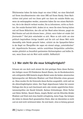Üblicherweise haben Sie keine Angst vor einer E-Mail, vor einer Botschaft
auf Ihrem Anrufbeantworter oder einer SMS auf Ihrem Handy. Diese Nach-
richten sind privat und von ihnen geht nur dann ein soziales Risiko aus,
wenn sie weitergegeben werden, ansonsten haben Sie von reinen Nachrich-
ten, die in der Absicht verfasst wurden, Sie zu informieren, nichts zu fürch-
ten. Der soziale Kontext fehlt. Anders ist es, wenn Sie einen Vortrag halten
und auf Ihrem Bildschirm, den alle auf der Wand sehen können, poppt ein
Mail-Fenster auf und alle können lesen: „Schatz, wann haben wir wieder Zeit
füreinander?“ Und jetzt entscheidet es sich. Wenn es sich nicht um eine
politisch begründbare Intrige handelt und Sie sich auf dieser Welt nicht
übermäßig viele Feinde gemacht haben, schützt sie der Sympathie-Faktor
in der Regel vor Übergriffen der sagen wir einmal salopp „unterirdischen“
Art. Argwöhnische Personen, welche unsichtbare Stolperfallen aufstellen,
werden plötzlich zu freundlich gestimmten Stichwortgebern und helfen Ih-
nen, wenn Ihnen mal ein Wort nicht einfällt. Hoffentlich!



1.3 Wer steht für die neue Schlagfertigkeit?

Schauen wir uns doch noch einmal die drei geistigen Paten dieses Buches,
den farbigen neuen US-Präsidenten Barack Obama, das als Bundeskanzlerin
sehr erfolgreiche DDR-Gewächs Angela Merkel sowie die beiden ukrainischen
Spitzensportler mit Weltruhm Wladimir und Vitali Klitschko etwas genauer
an. Diese wurden für die Unterzeile dieses Buches ausgewählt, nicht weil sie
die allerschlagfertigsten wären. Den Vogel abgeschossen haben bei unserer
Umfrage eher die je nach Geschmack mehr oder minder appetitlichen Enter-
tainmentgrößen wie Harald Schmidt, Barbara Schöneberger, Oliver Pocher
und Dieter Bohlen. Barack Obama, Angela Merkel und die Klitschko-Brüder
Wladimir und Vitali sind ohne Zweifel schlagfertig, keine Frage. Das belegen
die vielen in diesem Buch gesammelten Zitate. Aber sie überziehen es nicht
und sie sind nicht verletzend dabei. Sie sind damit, ohne es bislang gewusst



20 | Kapitel 1: Erfolgs-Prinzipien
 