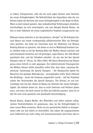 zu haben, Protagonisten, oder wie wir auch sagen können erste Vertreter
der neuen Schlagfertigkeit. Die Befindlichkeit des Gegenübers oder die von
Dritten haben die Vertreter der neuen Schlagfertigkeit in der Regel im Blick.
Wenn es doch einmal passiert, dass unbeabsichtigt Verletzungen entstehen,
entschuldigen sie sich unverzüglich, wie zum Beispiel Barack Obama, als
ihm in einer Talkshow ein etwas unglücklicher Vergleich rausgerutscht war.

Während seines Auftritts in der Fernsehshow „Tonight“ ist US-Präsident Ba-
rack Obama mit einem vordergründig selbstironischen Witz ins Fettnäpf-
chen getreten. Am Ende des Interviews kam der Moderator auf Obamas
Bowling-Künste zu sprechen, mit denen er sich im Wahlkampf blamiert hat-
te. Seitdem habe er auf der Bowling-Bahn des Weißen Hauses trainiert und
seine Punktzahl immerhin auf 129 gesteigert, sagte Obama. Der Talk-Master
gratulierte ihm, und der Präsident witzelte: „Es war wie bei den Special
Olympics oder so“ (Focus, 20. März 2009). Mit dieser Bemerkung war Obama
genau einen Schritt zu weit gegangen. Der stellvertretende Pressesprecher
des Weißen Hauses stellte daraufhin sofort klar, dass diese „spontane Be-
merkung“ keineswegs die Special Olympics – die Olympischen Spiele für
Menschen mit geistiger Behinderung – verunglimpfen sollte. Noch während
des Rückflugs – bevor die Sendung ausgestrahlt wurde – rief der Präsident
zudem den Vorsitzenden der Special Olympics, Tim Shriver, an und ent-
schuldigte sich bei ihm. Damit ist Obama ein Vertreter der neuen Schlagfer-
tigkeit. Die Absicht dieser ist, dass es nicht Gewinner und Verlierer geben
muss, und wenn das doch einmal im Eifer des Gefechts passiert, dann ist es
Zeit für eine ernst gemeinte und glaubhafte Entschuldigung.

Barack Obama, Angela Merkel, den Klitschkos und vielen anderen erfolg-
reichen Persönlichkeiten ist gemeinsam, dass sie die Schlagfertigkeit in
einer neuen Weise einsetzen. Nicht um ein persönliches Defizit zu kompen-
sieren oder um sich Gehör zu verschaffen. Das haben die angesprochenen
auch hoffentlich gar nicht nötig und interessanterweise wird ihnen dies in



                                          Kapitel 1: Erfolgs-Prinzipien | 21
 