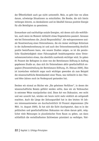 der Öffentlichkeit auch gar nicht unterstellt. Nein, es geht hier vor allem
darum, schwierige Situationen zu entschärfen. Die Bombe, die sich hierin
verbergen könnte, zu deeskalieren und im Idealfall hieraus positive Energie
für alle Beteiligten zu generieren.

Erneuerbare und nachhaltige soziale Energien, mit denen sich alle wohlfüh-
len, auch wenn im Moment vielleicht etwas Ungewohntes passiert. Genauso
wie bei Unternehmen die „Social Responsibility“, die wahrgenommene sozi-
ale Verantwortung eines Unternehmens, die ein immer wichtiges Kriterium
in der Außenwahrnehmung ist und auch den Unternehmenserfolg deutlich
positiv beeinflussen kann, wie neuere Studien zeigen, so ist die persön-
liche Glaubwürdigkeit einer Führungskraft beziehungsweise eines Unter-
nehmensvertreters etwas, das ebenfalls zusehends wichtiger wird. So gaben
81 Prozent der Befragten in einer von der Bertelsmann Stiftung in Auftrag
gegebenen Studie an, dass sich ihr Unternehmen aktiv gesellschaftlich en-
gagiere (Pressemitteilung der Bertelsmann Stiftung, 25. Februar 2009). Dies
ist inzwischen vielleicht sogar noch wichtiger geworden als zum Beispiel
die wissenschaftliche Beweisbarkeit einer These, was vielleicht in den 70er-
und 80er-Jahren noch im Vordergrund gestanden hat.

Denken wir einmal an Bücher wie „Die geheimen Verführer“, in denen der
wissenschaftliche Beweis geführt werden sollte, dass wir als Verbraucher
in extremer Weise manipulierbar sind. Diese Art von Diskussion, wer recht
und wer unrecht hat, würden wir heute nicht mehr wirklich als zeitgemäß
erachten. Auch die Länge der Zeitungsartikel hat in den letzten 50 Jah-
ren interessanterweise um durchschnittlich 50 Prozent abgenommen (Die
Welt, 14. August 2009). Es hat sich die Sicht durchgesetzt, dass es in der
politischen und gesellschaftlichen Diskussion vor allem darum geht, mög-
lichst viele Meinungen in pluralistischer Form Raum zu geben, um dann
schließlich die vorteilhaftesten Sichtweisen priorisiert zu verfolgen. Viel-




22 | Kapitel 1: Erfolgs-Prinzipien
 
