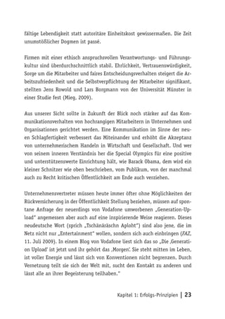 fältige Lebendigkeit statt autoritäre Einheitskost gewissermaßen. Die Zeit
unumstößlicher Dogmen ist passé.

Firmen mit einer ethisch anspruchsvollen Verantwortungs- und Führungs-
kultur sind überdurchschnittlich stabil. Ehrlichkeit, Vertrauenswürdigkeit,
Sorge um die Mitarbeiter und faires Entscheidungsverhalten steigert die Ar-
beitszufriedenheit und die Selbstverpflichtung der Mitarbeiter signifikant,
stellten Jens Rowold und Lars Borgmann von der Universität Münster in
einer Studie fest (Mieg, 2009).

Aus unserer Sicht sollte in Zukunft der Blick noch stärker auf das Kom-
munikationsverhalten von hochrangigen Mitarbeitern in Unternehmen und
Organisationen gerichtet werden. Eine Kommunikation im Sinne der neu-
en Schlagfertigkeit verbessert das Miteinander und erhöht die Akzeptanz
von unternehmerischem Handeln in Wirtschaft und Gesellschaft. Und wer
von seinem inneren Verständnis her die Special Olympics für eine positive
und unterstützenswerte Einrichtung hält, wie Barack Obama, dem wird ein
kleiner Schnitzer wie oben beschrieben, vom Publikum, von der manchmal
auch zu Recht kritischen Öffentlichkeit am Ende auch verziehen.

Unternehmensvertreter müssen heute immer öfter ohne Möglichkeiten der
Rückversicherung in der Öffentlichkeit Stellung beziehen, müssen auf spon-
tane Anfrage der neuerdings von Vodafone umworbenen „Generation-Up-
load“ angemessen aber auch auf eine inspirierende Weise reagieren. Dieses
neudeutsche Wort (sprich „Tschänäräschn Aploht“) sind also jene, die im
Netz nicht nur „Entertainment“ wollen, sondern sich auch einbringen (FAZ,
11. Juli 2009). In einem Blog von Vodafone liest sich das so „Die ‚Generati-
on Upload‘ ist jetzt und ihr gehört das ,Morgen‘. Sie steht mitten im Leben,
ist voller Energie und lässt sich von Konventionen nicht begrenzen. Durch
Vernetzung teilt sie sich der Welt mit, sucht den Kontakt zu anderen und
lässt alle an ihrer Begeisterung teilhaben.“



                                          Kapitel 1: Erfolgs-Prinzipien | 23
 