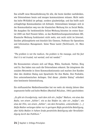 Das schafft neue Herausforderung für alle, die heute darüber nachdenken,
wie Unternehmen heute und morgen kommunizieren müssen. Nicht mehr
das kalte PR-Kalkül ist gefragt, sondern glaubwürdige, und das heißt auch
schlagfertige Kommunikation ich Echtzeit. Unternehmen bewegen sich in
der Kommunikation weg von der klassischen Werbung hin zu Social Media.
Die Ausgaben für herkömmliche Online-Werbung könnten im ersten Quar-
tal 2009 um fünf Prozent fallen, so das Marktforschungsunternehmen IDC.
Klassische Werbung funktioniert nicht mehr, erst recht nicht im Internet.
Darüber philosophierte erst kürzlich Eric Clemons, Professor für Operations
and Information Management. Seine These lautet (TechCrunch, 22. März
2009):

“The problem is not the medium, the problem is the message, and the fact
that it is not trusted, not wanted, and not needed.”

Die Konsumenten scharen sich auf Blogs, Wikis, Facebook, Twitter, Xing
und Co. Das haben nun auch die Unternehmen erkannt. Sie integrieren die
sozialen Netzwerke in ihren Kommunikationsmix und machen ihre Kunden
über den direkten Dialog zum Sprachrohr für ihre Marke, Ihre Produkte,
Ihre unternehmerischen Anliegen. Und dieser „direkte Dialog“ erfordert
eine bestimmte Geisteshaltung.

Ein einflussreicher Medientheoretiker hat vor mehr als vierzig Jahren über
sogenannte heiße und kalte Medien (Marshall McLuhan, 1964) geschrieben:

„Es gibt ein Grundprinzip, nach dem sich ein „heißes“ Medium, wie etwa das
Radio, von einem „kühlen“, wie es das Telefon ist, oder ein „heißes“, wie
etwa der Film, von einem „kühlen“, wie dem Fernsehen, unterscheidet. (…)
Heiße Medien verlangen daher nur in geringem Maße persönliche Beteiligung,
aber kühle Medien in hohem Grade persönliche Beteiligung oder Vervollstän-
digung durch das Publikum.“



24 | Kapitel 1: Erfolgs-Prinzipien
 