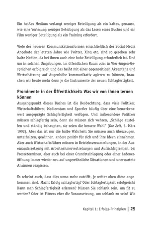 Ein heißes Medium verlangt weniger Beteiligung als ein kaltes, genauso,
wie eine Vorlesung weniger Beteiligung als das Lesen eines Buches und ein
Film weniger Beteiligung als ein Training erfordert.

Viele der neueren Kommunikationsformen einschließlich der Social Media
Angebote der letzten Jahre wie Twitter, Xing etc. sind so gesehen sehr
kalte Medien, da bei ihnen auch eine hohe Beteiligung erforderlich ist. Und
um in solchen Umgebungen, im öffentlichen Raum oder in Vier-Augen-Ge-
sprächen erfolgreich und das heißt mit einer gegenseitigen Akzeptanz und
Wertschätzung auf Augenhöhe kommunikativ agieren zu können, brau-
chen wir heute mehr denn je die Instrumente der neuen Schlagfertigkeit.

Prominente in der Öffentlichkeit: Was wir von ihnen lernen
können
Ausgangspunkt dieses Buches ist die Beobachtung, dass viele Politiker,
Wirtschaftsführer, Medienstars und Sportler häufig über eine bemerkens-
wert ausgeprägte Schlagfertigkeit verfügen. Und insbesondere Politiker
müssen schlagfertig sein, denn sie müssen sich wehren, „Schläge austei-
len und ständig behaupten, sie seien die bessere Wahl“ (Die Zeit, 5. März
1992). Aber das ist nur die halbe Wahrheit: Sie müssen auch überzeugen,
unterhalten, gewinnen, andere positiv für sich und ihre Ideen einnehmen.
Aber auch Wirtschaftsführer müssen in Betriebsversammlungen, in der Aus-
einandersetzung mit Arbeitnehmervertretungen und Aufsichtsgremien, bei
Presseterminen, aber auch bei einer Grundsteinlegung oder einer Ladener-
öffnung immer wieder neu auf ungewöhnliche Situationen und unerwartete
Ansinnen reagieren.

Es scheint auch, dass dies umso mehr zutrifft, je weiter oben diese ange-
kommen sind. Macht Erfolg schlagfertig? Oder Schlagfertigkeit erfolgreich?
Kann man Schlagfertigkeit erlernen? Müssen Sie schlank sein, um fit zu
werden? Oder ist Fitness eher die Voraussetzung, um schlank zu sein? Wie



                                         Kapitel 1: Erfolgs-Prinzipien | 25
 