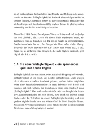 so oft bei komplexen Sachverhalten sind Ursache und Wirkung nicht vonei-
nander zu trennen. Schlagfertigkeit ist Ausdruck einer erfolgsorientierten
inneren Haltung. Gleichzeitig schafft sie die Voraussetzung, dass andere Sie
als handlungs- und durchsetzungsfähig erleben. Beides ist gleichermaßen
notwendig, um die Tür zum Erfolg aufzustoßen.

Dieses Buch hilft Ihnen, Ihre eigenen Türen zu finden und sich dasjenige
von den „Großen“, die ja auch alle einmal klein angefangen haben, ab-
zuschauen, was Sie brauchen, um Ihr Erfolgs-Puzzle zu vervollständigen.
Goethe formulierte das so: „Den Stempel der Natur selbst ändert Übung.
Sie zwingt den Teufel oder treibt ihn aus“ (zitiert nach Weller, 1977, S. 20).
Sagen wir es einfacher: Eine Fähigkeit, die nicht täglich zunimmt, geht
täglich ein Stück zurück.



1.4 Die neue Schlagfertigkeit – ein spannendes
    Spiel mit neuen Regeln
Schlagfertigkeit kann man lernen, wenn man sie als Pingpongspiel versteht.
Schlagfertigkeit ist ein Spiel. Die meisten schlagfertigen Leute wurden
nicht mit einem schnellen Mundwerk geboren, sondern hatten möglicher-
weise einen Provokationsneurotiker als Vater, Schwester oder Bruder und
mussten sich früh wehren. Bei Erwachsenen nennt man Frechheit dann
„Schlagfertigkeit“. Aber auch andere Gründe, wie zum Beispiel die inten-
sive Auseinandersetzung mit dem Thema, etwa durch die Lektüre dieses
Buches oder die Teilnahme an einem Schlagfertigkeitstraining und eine
gezielte tägliche Praxis kann zur Meisterschaft in dieser Disziplin führen.
Auch ohne Provokationsneurotiker in der Familie können Sie also zu einem
Meister der neuen Schlagfertigkeit werden!




26 | Kapitel 1: Erfolgs-Prinzipien
 