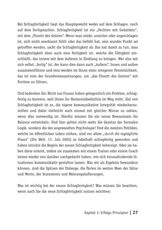 Bei Schlagfertigkeit liegt das Hauptgewicht weder auf dem Schlagen, noch
auf dem Fertigmachen. Schlagfertigkeit ist ein „Fechten mit Gedanken“,
mit dem „Florett des Geistes“. Wenn man müde, unsicher oder angeschlagen
ist, sich nicht anerkannt fühlt oder das Gefühl hat, sein wunder Punkt sei
getroffen worden, sackt die Schlagfertigkeit ab. Das hat damit zu tun, dass
Schlagfertigkeit eben auch eine Fertigkeit ist, welche die Fähigkeit ein-
schließt, das innere mit dem äußeren in Einklang zu bringen. Wer also mit
sich selbst „fertig“ ist, der kann dies dann auch „äußern“. Innen und außen
zusammenführen und eins werden im Sinne einer integeren Persönlichkeit,
das ist eine der Grundvoraussetzungen, um „das Florett des Geistes“ mit
Fortüne zu führen.

Und bedenken Sie: Nicht nur Frauen haben gelegentlich ein Problem, schlag-
fertig zu kontern, weil ihnen ihr Harmoniebedürfnis im Weg steht. Ziel von
Schlagfertigkeit ist es, die eigene kommunikative Integrität wiederherzu-
stellen und dabei vielleicht auch einmal mit gleicher Münze zu zahlen,
wenn dies notwendig ist. Hierfür müssen Sie ein neues Bewusstsein für
Balance entwickeln. Und hier gelten nicht mehr die Gesetze der formalen
Logik, sondern die der angewandten Psychologie! Und die meisten Politiker,
welche im öffentlichen Leben stehen, sind vor allem „durch die tagtägliche
Praxis“ (Die Welt, 17. Juli 2005) so fabelhaft schlagfertig geworden und
haben intuitiv die Regeln der neuen Schlagfertigkeit beherzigt. Oder sie ha-
ben diese erlernt, indem sie zusammen mit einem Trainer oder einem Coach
immer wieder neu darüber nachgedacht haben, wie sich herausfordernde Si-
tuationen kommunikativ gestalten lassen. Was wir als Ergebnis bewundern
können, sind die Spitzen der Eisberge, die Perlen im weiten Meer der Sätze
und Worte, der Statements und Meinungsäußerungen.

Was ist wichtig bei der neuen Schlagfertigkeit? Was müssen Sie beachten,
wenn auch Sie die neue Schlagfertigkeit nutzen möchten:




                                          Kapitel 1: Erfolgs-Prinzipien | 27
 