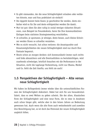 • Es gibt niemanden, der die neue Schlagfertigkeit erlauben oder verbie-
  ten könnte, man und frau praktiziert sie einfach!
• Der Appetit kommt beim Essen: je geschickter Sie werden, desto ein-
  facher wird es für Sie und desto erfolgreicher werden Sie damit.
• Mut tut gut: üben Sie aber ruhig in sozial weniger riskanten Situati-
  onen, zum Beispiel im Freundeskreis, bevor Sie Ihre kommunikativen
  Einlagen beim nächsten Strategiemeeting verschießen.
• Je schneller, je spontaner, je witziger, desto besser, auch kleine Schnit-
  zer werden Ihnen so schneller verziehen.
• Wer es nicht versucht, hat schon verloren: die Ansatzpunkte und
  Einsatzmöglichkeiten der neuen Schlagfertigkeit sind nur durch Ihre
  Fantasie begrenzt.
• Heute schon an morgen denken: sich kommunikativ immer nach rechts
  und links abzusichern und alle Eventualitäten zu berücksichtigen, wird
  zusehends schwieriger, letztlich brauchen wir die Performance in der
  Situation, nicht die tagelange Vorbereitung, nicht nur Obama, Merkel
  und Co. fehlt die Zeit hierfür, uns fehlt sie auch!



1.5 Perspektiven der Schlagfertigkeit – Alte versus
    neue Schlagfertigkeit
Wir haben im Kollegenkreis immer wieder über die unterschiedlichen For-
men der Schlagfertigkeit diskutiert. Dabei hat sich für uns herauskristal-
lisiert, dass es zwei Welten zu geben scheint. Die der alten, klassischen
Form der Schlagfertigkeit und eine neue Form, die es zwar in Ansätzen
auch schon länger gibt, welche aber in den letzen Jahren an Bedeutung
gewonnen hat. Auch wenn die alte Form auch weiterbesteht und zuweilen
ihre Berechtigung hat, so ist doch das Potenzial der neuen Schlagfertigkeit
ungleich höher.




28 | Kapitel 1: Erfolgs-Prinzipien
 