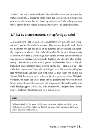 „äußert“, der stürzt vermutlich sehr viel schneller ab als ein konstant de-
motivierender Chef. Allerdings haben wir in den Unternehmen den Eindruck
gewonnen, dass diese Art von beratungsresistenten Chefs so langsam aus-
stirbt, obzwar immer wieder einzelne „Dinosaurier“ zu beobachten sind.



1.7 Ist es erstrebenswert, schlagfertig zu sein?

„Schlagfertigkeit, das ist doch ein Luxusproblem der Schönen und Erfolg-
reichen“, werden Sie vielleicht denken. Aber meinen Sie nicht auch: Auch
für Menschen wie Sie und mich ist es durchaus erstrebenswert, schlagfer-
tig reagieren zu können. Und vielleicht wollen Sie ja auch einmal etwas
Schönheit, oder Erfolg, vielleicht ja auch beides! Denken Sie nur einmal an
eine spontane positive, anerkennende Reaktion wie „Sie sind aber schlag-
fertig!“. Wer hätte das nicht einmal gerne? Und bedenken Sie, dass Sie mit
Sicherheit besser schlafen können, wenn Sie für alle – oder sagen wir – für
viele Situationen eine Zuversicht mitbringen, dass Sie um eine schlagfer-
tige Antwort nicht verlegen sind. Und wenn Sie nun sagen wir einmal ein
Spitzen-Politiker wären, dann müssten Sie sich genau auf diese Fähigkeit
verlassen, um nicht vor lauter Sorge um ihr persönliches Versagen um den
Schlaf gebracht zu werden. Aber das gilt bei genauerer Betrachtung für sehr
viele Berufsgruppen: Sekretärin, Vorstandsassistent, Projektleiter, Eisver-
käufer, Busfahrer, Tanzlehrer und viele andere mehr.


  Fazit


  Schlagfertigkeit ist für jeden nützlich und im Grunde möchte auch jeder gerne
  schlagfertig sein. Viele haben nur Zweifel, sie seien nicht gut genug dafür, und
  geben es daher nicht gerne zu.




                                               Kapitel 1: Erfolgs-Prinzipien | 31
 