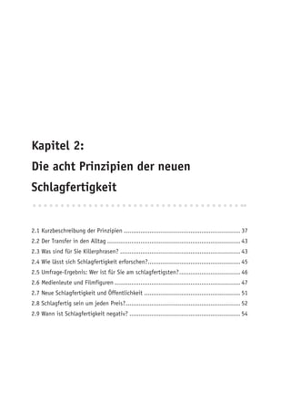 Kapitel 2:
Die acht Prinzipien der neuen
Schlagfertigkeit


2.1 Kurzbeschreibung der Prinzipien ............................................................... 37
2.2 Der Transfer in den Alltag ........................................................................ 43
2.3 Was sind für Sie Killerphrasen? ................................................................. 43
2.4 Wie lässt sich Schlagfertigkeit erforschen?.................................................. 45
2.5 Umfrage-Ergebnis: Wer ist für Sie am schlagfertigsten? ................................. 46
2.6 Medienleute und Filmfiguren .................................................................... 47
2.7 Neue Schlagfertigkeit und Öffentlichkeit .................................................... 51
2.8 Schlagfertig sein um jeden Preis? .............................................................. 52
2.9 Wann ist Schlagfertigkeit negativ? ............................................................ 54
 