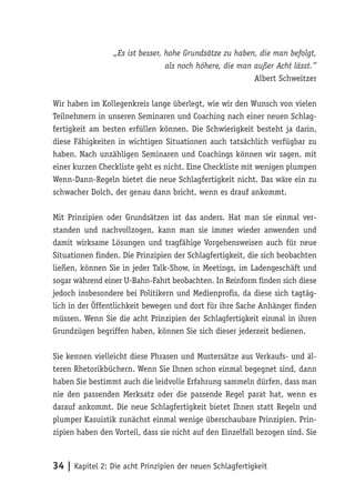 „Es ist besser, hohe Grundsätze zu haben, die man befolgt,
                                 als noch höhere, die man außer Acht lässt.”
                                                          Albert Schweitzer

Wir haben im Kollegenkreis lange überlegt, wie wir den Wunsch von vielen
Teilnehmern in unseren Seminaren und Coaching nach einer neuen Schlag-
fertigkeit am besten erfüllen können. Die Schwierigkeit besteht ja darin,
diese Fähigkeiten in wichtigen Situationen auch tatsächlich verfügbar zu
haben. Nach unzähligen Seminaren und Coachings können wir sagen, mit
einer kurzen Checkliste geht es nicht. Eine Checkliste mit wenigen plumpen
Wenn-Dann-Regeln bietet die neue Schlagfertigkeit nicht. Das wäre ein zu
schwacher Dolch, der genau dann bricht, wenn es drauf ankommt.

Mit Prinzipien oder Grundsätzen ist das anders. Hat man sie einmal ver-
standen und nachvollzogen, kann man sie immer wieder anwenden und
damit wirksame Lösungen und tragfähige Vorgehensweisen auch für neue
Situationen finden. Die Prinzipien der Schlagfertigkeit, die sich beobachten
ließen, können Sie in jeder Talk-Show, in Meetings, im Ladengeschäft und
sogar während einer U-Bahn-Fahrt beobachten. In Reinform finden sich diese
jedoch insbesondere bei Politikern und Medienprofis, da diese sich tagtäg-
lich in der Öffentlichkeit bewegen und dort für ihre Sache Anhänger finden
müssen. Wenn Sie die acht Prinzipien der Schlagfertigkeit einmal in ihren
Grundzügen begriffen haben, können Sie sich dieser jederzeit bedienen.

Sie kennen vielleicht diese Phrasen und Mustersätze aus Verkaufs- und äl-
teren Rhetorikbüchern. Wenn Sie Ihnen schon einmal begegnet sind, dann
haben Sie bestimmt auch die leidvolle Erfahrung sammeln dürfen, dass man
nie den passenden Merksatz oder die passende Regel parat hat, wenn es
darauf ankommt. Die neue Schlagfertigkeit bietet Ihnen statt Regeln und
plumper Kasuistik zunächst einmal wenige überschaubare Prinzipien. Prin-
zipien haben den Vorteil, dass sie nicht auf den Einzelfall bezogen sind. Sie



34 | Kapitel 2: Die acht Prinzipien der neuen Schlagfertigkeit
 