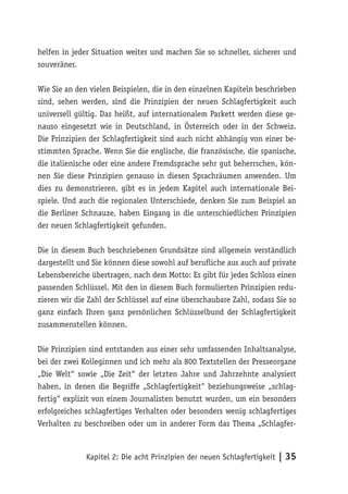 helfen in jeder Situation weiter und machen Sie so schneller, sicherer und
souveräner.

Wie Sie an den vielen Beispielen, die in den einzelnen Kapiteln beschrieben
sind, sehen werden, sind die Prinzipien der neuen Schlagfertigkeit auch
universell gültig. Das heißt, auf internationalem Parkett werden diese ge-
nauso eingesetzt wie in Deutschland, in Österreich oder in der Schweiz.
Die Prinzipien der Schlagfertigkeit sind auch nicht abhängig von einer be-
stimmten Sprache. Wenn Sie die englische, die französische, die spanische,
die italienische oder eine andere Fremdsprache sehr gut beherrschen, kön-
nen Sie diese Prinzipien genauso in diesen Sprachräumen anwenden. Um
dies zu demonstrieren, gibt es in jedem Kapitel auch internationale Bei-
spiele. Und auch die regionalen Unterschiede, denken Sie zum Beispiel an
die Berliner Schnauze, haben Eingang in die unterschiedlichen Prinzipien
der neuen Schlagfertigkeit gefunden.

Die in diesem Buch beschriebenen Grundsätze sind allgemein verständlich
dargestellt und Sie können diese sowohl auf berufliche aus auch auf private
Lebensbereiche übertragen, nach dem Motto: Es gibt für jedes Schloss einen
passenden Schlüssel. Mit den in diesem Buch formulierten Prinzipien redu-
zieren wir die Zahl der Schlüssel auf eine überschaubare Zahl, sodass Sie so
ganz einfach Ihren ganz persönlichen Schlüsselbund der Schlagfertigkeit
zusammenstellen können.

Die Prinzipien sind entstanden aus einer sehr umfassenden Inhaltsanalyse,
bei der zwei Kolleginnen und ich mehr als 800 Textstellen der Presseorgane
„Die Welt“ sowie „Die Zeit“ der letzten Jahre und Jahrzehnte analysiert
haben, in denen die Begriffe „Schlagfertigkeit“ beziehungsweise „schlag-
fertig“ explizit von einem Journalisten benutzt wurden, um ein besonders
erfolgreiches schlagfertiges Verhalten oder besonders wenig schlagfertiges
Verhalten zu beschreiben oder um in anderer Form das Thema „Schlagfer-



              Kapitel 2: Die acht Prinzipien der neuen Schlagfertigkeit | 35
 