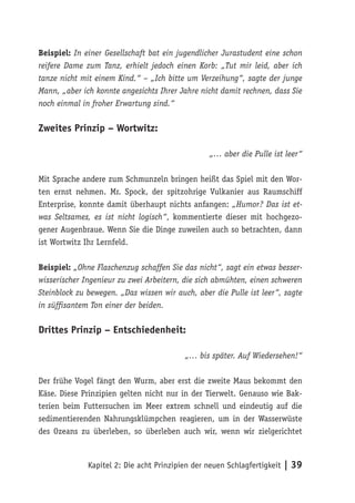 Beispiel: In einer Gesellschaft bat ein jugendlicher Jurastudent eine schon
reifere Dame zum Tanz, erhielt jedoch einen Korb: „Tut mir leid, aber ich
tanze nicht mit einem Kind.“ – „Ich bitte um Verzeihung“, sagte der junge
Mann, „aber ich konnte angesichts Ihrer Jahre nicht damit rechnen, dass Sie
noch einmal in froher Erwartung sind.“

Zweites Prinzip – Wortwitz:

                                                 „… aber die Pulle ist leer“

Mit Sprache andere zum Schmunzeln bringen heißt das Spiel mit den Wor-
ten ernst nehmen. Mr. Spock, der spitzohrige Vulkanier aus Raumschiff
Enterprise, konnte damit überhaupt nichts anfangen: „Humor? Das ist et-
was Seltsames, es ist nicht logisch“, kommentierte dieser mit hochgezo-
gener Augenbraue. Wenn Sie die Dinge zuweilen auch so betrachten, dann
ist Wortwitz Ihr Lernfeld.

Beispiel: „Ohne Flaschenzug schaffen Sie das nicht“, sagt ein etwas besser-
wisserischer Ingenieur zu zwei Arbeitern, die sich abmühten, einen schweren
Steinblock zu bewegen. „Das wissen wir auch, aber die Pulle ist leer“, sagte
in süffisantem Ton einer der beiden.

Drittes Prinzip – Entschiedenheit:

                                          „… bis später. Auf Wiedersehen!“

Der frühe Vogel fängt den Wurm, aber erst die zweite Maus bekommt den
Käse. Diese Prinzipien gelten nicht nur in der Tierwelt. Genauso wie Bak-
terien beim Futtersuchen im Meer extrem schnell und eindeutig auf die
sedimentierenden Nahrungsklümpchen reagieren, um in der Wasserwüste
des Ozeans zu überleben, so überleben auch wir, wenn wir zielgerichtet



              Kapitel 2: Die acht Prinzipien der neuen Schlagfertigkeit | 39
 