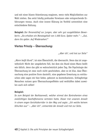 und mit einer klaren Orientierung reagieren, wenn viele Möglichkeiten zur
Wahl stehen. Das setzt häufig profundes Vorwissen oder entsprechende Er-
fahrungen voraus. Auch eine innere Klärung im Vorfeld unterstützt eine
entschiedene Haltung.

Beispiel: Der Personalchef zur jungen, aber sehr gut ausgebildeten Bewer-
berin: „Sie erhalten ein Monatsgehalt von 1.000 Euro. Später mehr.“ – „Gut,
dann bis später. Auf Wiedersehen!“

Viertes Prinzip – Überraschung:

                                             „‚Aber ich‘, und trat zur Seite“

„Mann beißt Hund“, ist eine Überschrift, die überrascht. Denn das ist unge-
wöhnlich! Nicht der umgekehrte Fall, bei dem ein Hund einen Mann beißt
wie üblich, denn das gibt es wahrscheinlich jeden Tag. Die Psychologie der
Überraschung ist zwar noch nicht geschrieben, aber es ist klar, dass Über-
raschung eine positive Form darstellt, eine gegebene Erwartung zu enttäu-
schen oder sagen wir hier lieber, gekonnt zu konterkarieren. Schlagfertige
Menschen nutzen gern Überraschungseffekte und verblüffen dabei zuwei-
len auch sich selbst!

Beispiel:
So zum Beispiel der Rechtsanwalt, welcher einmal den Kontrahenten eines
zwielichtigen Geschäftsmanns vertreten hatte. Dieser trat unserem Anwalt
in einem engen Gerichtskorridor in den Weg und sagte: „Ich weiche keinem
Schurken aus“ – „Aber ich“, antwortete der Anwalt und trat zur Seite.




40 | Kapitel 2: Die acht Prinzipien der neuen Schlagfertigkeit
 