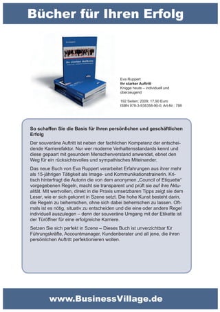 Bücher für Ihren Erfolg



                                            Eva Ruppert
                                            Ihr starker Auftritt
                                            Knigge heute – individuell und
                                            überzeugend

                                            192 Seiten; 2009; 17,90 Euro
                                            ISBN 978-3-938358-90-0; Art-Nr.: 788




So schaffen Sie die Basis für Ihren persönlichen und geschäftlichen
Erfolg
Der souveräne Auftritt ist neben der fachlichen Kompetenz der entschei-
dende Karrierefaktor. Nur wer moderne Verhaltensstandards kennt und
diese gepaart mit gesundem Menschenverstand anwendet, ebnet den
Weg für ein rücksichtsvolles und sympathisches Miteinander.
Das neue Buch von Eva Ruppert verarbeitet Erfahrungen aus ihrer mehr
als 15-jährigen Tätigkeit als Image- und Kommunikationstrainerin. Kri-
tisch hinterfragt die Autorin die von dem anonymen „Council of Etiquette“
vorgegebenen Regeln, macht sie transparent und prüft sie auf ihre Aktu-
alität. Mit wertvollen, direkt in die Praxis umsetzbaren Tipps zeigt sie dem
Leser, wie er sich gekonnt in Szene setzt. Die hohe Kunst besteht darin,
die Regeln zu beherrschen, ohne sich dabei beherrschen zu lassen. Oft-
mals ist es nötig, situativ zu entscheiden und die eine oder andere Regel
individuell auszulegen – denn der souveräne Umgang mit der Etikette ist
der Türöffner für eine erfolgreiche Karriere.
Setzen Sie sich perfekt in Szene – Dieses Buch ist unverzichtbar für
Führungskräfte, Accountmanager, Kundenberater und all jene, die ihren
persönlichen Auftritt perfektionieren wollen.




         www.BusinessVillage.de
 