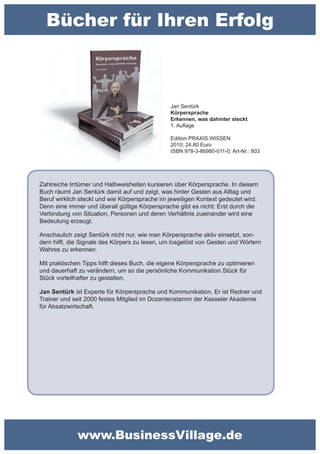 Bücher für Ihren Erfolg



                                                Jan Sentürk
                                                Körpersprache
                                                Erkennen, was dahinter steckt
                                                1. Auflage

                                                Edition PRAXIS.WISSEN
                                                2010; 24,80 Euro
                                                ISBN 978-3-86980-011-0; Art-Nr.: 803




Zahlreiche Irrtümer und Halbweisheiten kursieren über Körpersprache. In diesem
Buch räumt Jan Sentürk damit auf und zeigt, was hinter Gesten aus Alltag und
Beruf wirklich steckt und wie Körpersprache im jeweiligen Kontext gedeutet wird.
Denn eine immer und überall gültige Körpersprache gibt es nicht: Erst durch die
Verbindung von Situation, Personen und deren Verhältnis zueinander wird eine
Bedeutung erzeugt.

Anschaulich zeigt Sentürk nicht nur, wie man Körpersprache aktiv einsetzt, son-
dern hilft, die Signale des Körpers zu lesen, um losgelöst von Gesten und Wörtern
Wahres zu erkennen.

Mit praktischen Tipps hilft dieses Buch, die eigene Körpersprache zu optimieren
und dauerhaft zu verändern, um so die persönliche Kommunikation Stück für
Stück vorteilhafter zu gestalten.

Jan Sentürk ist Experte für Körpersprache und Kommunikation. Er ist Redner und
Trainer und seit 2000 festes Mitglied im Dozentenstamm der Kasseler Akademie
für Absatzwirtschaft.




              www.BusinessVillage.de
 