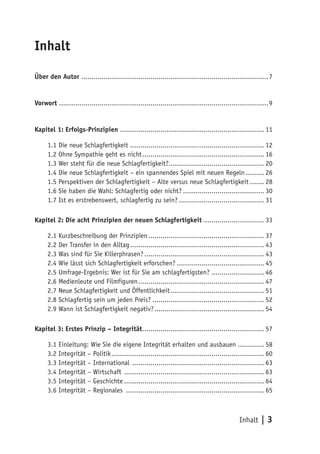 Inhalt

Über den Autor ............................................................................................ 7


Vorwort ....................................................................................................... 9


Kapitel 1: Erfolgs-Prinzipien ....................................................................... 11

      1.1 Die neue Schlagfertigkeit .................................................................. 12
      1.2 Ohne Sympathie geht es nicht ............................................................ 16
      1.3 Wer steht für die neue Schlagfertigkeit?............................................... 20
      1.4 Die neue Schlagfertigkeit – ein spannendes Spiel mit neuen Regeln ......... 26
      1.5 Perspektiven der Schlagfertigkeit – Alte versus neue Schlagfertigkeit ....... 28
      1.6 Sie haben die Wahl: Schlagfertig oder nicht? ........................................ 30
      1.7 Ist es erstrebenswert, schlagfertig zu sein? .......................................... 31

Kapitel 2: Die acht Prinzipien der neuen Schlagfertigkeit .............................. 33

      2.1 Kurzbeschreibung der Prinzipien ......................................................... 37
      2.2 Der Transfer in den Alltag .................................................................. 43
      2.3 Was sind für Sie Killerphrasen? ........................................................... 43
      2.4 Wie lässt sich Schlagfertigkeit erforschen? ........................................... 45
      2.5 Umfrage-Ergebnis: Wer ist für Sie am schlagfertigsten? .......................... 46
      2.6 Medienleute und Filmfiguren .............................................................. 47
      2.7 Neue Schlagfertigkeit und Öffentlichkeit .............................................. 51
      2.8 Schlagfertig sein um jeden Preis? ....................................................... 52
      2.9 Wann ist Schlagfertigkeit negativ? ...................................................... 54

Kapitel 3: Erstes Prinzip – Integrität ............................................................ 57

      3.1 Einleitung: Wie Sie die eigene Integrität erhalten und ausbauen ............. 58
      3.2 Integrität – Politik ........................................................................... 60
      3.3 Integrität – International ................................................................. 63
      3.4 Integrität – Wirtschaft ..................................................................... 63
      3.5 Integrität – Geschichte ..................................................................... 64
      3.6 Integrität – Regionales .................................................................... 65



                                                                                                 Inhalt | 3
 