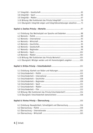 3.7 Integrität – Gesellschaft ................................................................... 65
     3.8 Integrität – Sport ............................................................................ 66
     3.9 Integrität – Medien .......................................................................... 67
     3.10 Wirkung: Wie funktioniert das Prinzip Integrität? ................................ 70
     3.11 Übungsteil: Integrität zeigen und Integritätsverletzungen abwehren ...... 73

Kapitel 4: Zweites Prinzip – Wortwitz .......................................................... 87

     4.1 Einleitung: Das Wechselspiel von Sprache und Gedanken ........................ 88
     4.2 Wortwitz – Politik ............................................................................ 89
     4.3 Wortwitz – International .................................................................. 93
     4.4 Wortwitz – Wirtschaft ....................................................................... 94
     4.5 Wortwitz – Geschichte....................................................................... 95
     4.6 Wortwitz – Gesellschaft ..................................................................... 98
     4.7 Wortwitz – Regionales ...................................................................... 99
     4.8 Wortwitz – Sport .............................................................................101
     4.9 Wortwitz – Medien ..........................................................................101
     4.10 Wirkung: Wie funktioniert das Prinzip Wortwitz? .................................101
     4.11 Übungsteil: Witziger werden und mit Humorlosigkeit umgehen .............105

Kapitel 5: Drittes Prinzip – Entschiedenheit ................................................121

     5.1 Einleitung: Klarheit von Rollen und Haltungen .....................................122
     5.2 Entschiedenheit – Politik .................................................................123
     5.3 Entschiedenheit – International ........................................................128
     5.4 Entschiedenheit – Geschichte ...........................................................128
     5.5 Entschiedenheit – Regionales ...........................................................129
     5.6 Entschiedenheit – Sport ..................................................................131
     5.7 Entschiedenheit – Medien ................................................................132
     5.8 Entschiedenheit – Film ....................................................................133
     5.9 Wirkung: Wie funktioniert das Prinzip Entschiedenheit? .........................134
     5.10 Übungsteil: Entschiedenheit demonstrieren .......................................138

Kapitel 6: Viertes Prinzip – Überraschung ...................................................155

     6.1 Einleitung: Beweglichkeit, Schnelligkeit und Überraschung ....................156
     6.2 Überraschung – Politik ....................................................................159
     6.3 Überraschung – Internationales ........................................................161
     6.4 Überraschung – Wirtschaft ...............................................................163



4 | Inhalt
 
