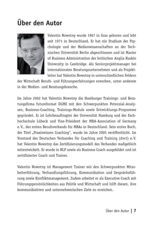 Über den Autor
                   Valentin Nowotny wurde 1967 in Graz geboren und lebt
                   seit 1971 in Deutschland. Er hat ein Studium der Psy-
                   chologie und der Medienwissenschaften an der Tech-
                   nischen Universität Berlin abgeschlossen und ist Master
                   of Business Administration der britischen Anglia Ruskin
                   University in Cambridge. Als Seniorprojektmanager bei
                   internationalen Beratungsunternehmen und als Projekt-
                   leiter hat Valentin Nowotny in unterschiedlichen Feldern
der Wirtschaft Berufs- und Führungserfahrungen erworben, unter anderem
in der Medien- und Beratungsbranche.

Im Jahre 2002 hat Valentin Nowotny die Hamburger Trainings- und Bera-
tungsfirma futureformat DGME mit den Schwerpunkten Potenzial-Analy-
sen, Business-Coaching, Trainings-Module sowie Entwicklungs-Programme
gegründet. Er ist Lehrbeauftragter der Universität Hamburg und der Fach-
hochschule Lübeck und Vize-Präsident der MBA-Association of Germany
e. V., des ersten Berufsverbands für MBAs in Deutschland. Sein erstes Buch,
der Titel „Praxiswissen Coaching“, wurde im Jahre 2005 veröffentlicht. Im
Vorstand des Deutschen Verbandes für Coaching und Training (dvct) e. V.
hat Valentin Nowotny das Zertifizierungsmodell des Verbandes maßgeblich
mitentwickelt. Er wurde in NLP sowie als Business Coach ausgebildet und ist
zertifizierter Coach und Trainer.

Valentin Nowotny ist Management Trainer mit den Schwerpunkten Mitar-
beiterführung, Verhandlungsführung, Kommunikation und Gesprächsfüh-
rung sowie Konfliktmanagement. Zudem arbeitet er als Executive Coach mit
Führungspersönlichkeiten aus Politik und Wirtschaft und hilft diesen, ihre
kommunikativen und unternehmerischen Ziele zu erreichen.




                                                       Über den Autor | 7
 