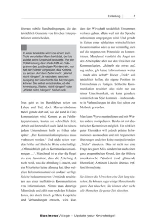 Einleitung           7



überaus subtile Randbedingungen, die das        dass der Wirtschaft tatsächlich Unsummen
tatsächlich Gemeinte von falschen Interpre-     verloren gehen, allein weil mit der Sprache
tationen unterscheiden.                         unbesonnen umgegangen wird. Und gerade
                                                in Zeiten einer schlechten wirtschaftlichen
                                                Gesamtsituation wäre es nur vernünftig, sich
 In einer Anekdote wird von einem zum           auf die ungenutzten Potenziale zu konzen-
 Tode verurteilen Mann berichtet, der bis       trieren. Manchmal verstärkt die Angst um
 zuletzt seine Unschuld beteuerte. Vor der      den Arbeitsplatz aber nur den Unwillen zur
 Vollstreckung des Urteils trifft ein Tele-
 gramm des zuständigen Richters ein, nur        Kommunikation. „Schreib nie etwas auf,
 hat der Richter vergessen, das Komma           sag nichts, gib keine Informationen weiter
 zu setzen. Auf dem Zettel steht: „Wartet
                                                – mach alles selbst!“ Dieser „Trick“ soll
 nicht hängen!“ Je nachdem, welchen
 Ausgang der Geschichte Sie bevorzugen,         tatsächlich helfen, die eigene Position im
 können Sie selbst entscheiden, ob die          Unternehmen zu festigen. Schlechte Kom-
 Anweisung „Wartet, nicht hängen!“ oder
 „Wartet nicht, hängen!“ heißen soll.           munikation resultiert also nicht nur aus
                                                reiner Unachtsamkeit, sie kann geradezu
                                                vorsätzlich ins Spiel kommen – insbesonde-
Nun geht es im Berufsleben selten um            re in Verhandlungen ist dies fast schon zur
Leben und Tod, doch Missverständnisse           Methode geworden.
treten gerade dort auf, wo viel (und in Eile)
kommuniziert wird. Kommt es zu Fehlin-          Man kann Worte manipulieren und mit Wor-
terpretationen, kosten sie schließlich Zeit,    ten andere manipulieren. Beides ist mit rhe-
Arbeit und letztendlich auch Geld. In nahezu    torischen Kenntnissen möglich. Ein wirklich
jedem Unternehmen heißt es früher oder          guter Rhetoriker will jedoch präzise Infor-
später: „Der Kommunikationsprozess muss         mationen austauschen und mit Argumenten
verbessert werden.“ Und nicht selten wer-       überzeugen und eben keine manipulierenden
den Fehler auf ähnliche Weise entschuldigt:     „Tricks“ einsetzen. Dies ist nicht nur eine
„Offensichtlich gab es Kommunikationsstö-       Frage des guten Stils, sondern hat auch einen
rungen …“. Manchmal ist es eher die Regel       ganz pragmatischen Grund, den der frühere
als eine Ausnahme, dass die Abteilung A         amerikanische Präsident (und glänzende
nicht weiß, was die Abteilung B macht, und      Rhetoriker) Abraham Lincoln überaus tref-
ein Mitarbeiter keine Ahnung hat, über wel-     fend formulierte:
chen Informationsstand ein anderer verfügt.
Solche bedauernswerten Umstände resultie-       Sie können die Menschen eine Zeit lang täu-
ren aus einer ineffektiven Kommunikation        schen; Sie können sogar einige Menschen die
von Informationen. Nimmt man derartige          ganze Zeit täuschen; Sie können aber nicht
Missstände und zählt nun noch den Schaden       alle Menschen die ganze Zeit täuschen.
hinzu, der durch falsch geführte Gespräche
und Verhandlungen entsteht, wird klar,




               BusinessVillage – Update your Knowledge!
 