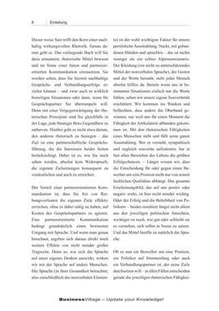 8         Einleitung



Dieser weise Satz trifft den Kern einer nach-   te) ist der wohl wichtigste Faktor für unsere
haltig wirkungsvollen Rhetorik. Genau da-       persönliche Ausstrahlung. Nackt, mit gebun-
rum geht es. Das vorliegende Buch will Sie      denen Händen und sprachlos – das ist nichts
dazu ermuntern, rhetorische Mittel bewusst      weniger als ein echtes Alptraumszenario.
und im Sinne einer fairen und partnerori-       Der Kleidung (ein nicht zu unterschätzendes
entierten Kommunikation einzusetzen. Sie        Mittel der nonverbalen Sprache), der Gesten
werden sehen, dass Sie hiermit nachhaltige      und der Worte beraubt, steht jeder Mensch
Gesprächs- und Verhandlungserfolge er-          absolut hilflos da. Bereits wenn uns in be-
zielen können – und zwar auch in wirklich       stimmten Situationen einfach nur die Worte
brenzligen Situationen oder dann, wenn Ihr      fehlen, sehen wir unsere eigene Souveränität
Gesprächspartner Sie überrumpeln will.          erschüttert. Wir kommen ins Wanken und
Denn mit einer Vergegenwärtigung der rhe-       befürchten, dass andere die Oberhand ge-
torischen Prinzipien sind Sie gleichfalls in    winnen, nur weil uns für einen Moment die
der Lage, jede Strategie Ihres Gegenübers zu    Fähigkeit der Artikulation abhanden gekom-
entlarven. Hierbei geht es nicht etwa darum,    men ist. Mit den rhetorischen Fähigkeiten
den anderen rhetorisch zu besiegen – das        eines Menschen steht und fällt seine ganze
Ziel ist eine partnerschaftliche Gesprächs-     Ausstrahlung. Wer es versteht, sympathisch
führung, die die Interessen beider Seiten       und zugleich souverän aufzutreten, hat in
berücksichtigt. Dabei ist es, wie Sie noch      fast allen Bereichen des Lebens die größten
sehen werden, absolut kein Widerspruch,         Erfolgschancen. – Längst wissen wir, dass
die eigenen Zielsetzungen konsequent zu         die Entscheidung für oder gegen einen Be-
verdeutlichen und auch zu erreichen.            werber um eine Position nicht nur von seinen
                                                fachlichen Qualitäten abhängt. Das gesamte
Der Vorteil einer partnerorientierten Kom-      Erscheinungsbild, das auf uns positiv oder
munikation ist, dass Sie frei von Rei-          negativ wirkt, ist hier nicht minder wichtig.
bungsverlusten die eigenen Ziele effektiv       Oder der Erfolg und die Beliebtheit von Po-
erreichen, ohne es dabei nötig zu haben, auf    litikern – beides resultiert längst nicht allein
Kosten des Gesprächspartners zu agieren.        aus den jeweiligen politischen Ansichten,
Eine partnerorientierte Kommunikation           wichtiger ist noch, wie gut oder schlecht sie
bedingt grundsätzlich einen bewussten           es verstehen, sich selbst in Szene zu setzen.
Umgang mit Sprache. Und wenn man genau          Und das Mittel hierfür ist natürlich die Spra-
hinschaut, ergeben sich daraus direkt noch      che.
weitere Effekte von nicht minder großer
Tragweite. Denn so, wie sich die Sprache        Ob es nun ein Bewerber um eine Position,
auf unser eigenes Denken auswirkt, wirken       ein Politiker auf Stimmenfang oder auch
wir mit der Sprache auf andere Menschen.        ein Verhandlungspartner ist, der seine Ziele
Die Sprache (in ihrer Gesamtheit betrachtet,    durchsetzen will – in allen Fällen entscheiden
also einschließlich der nonverbalen Elemen-     gerade die jeweiligen rhetorischen Fähigkei-




                BusinessVillage – Update your Knowledge!
 