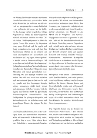 Einleitung           9



ten darüber, inwieweit wir uns für bestimmte     mit der Hürden aufgebaut oder aber genom-
Botschaften öffnen oder verschließen. Nicht      men werden. Wir wissen, dass insbesondere
selten kommt es gar nicht mal so sehr da-        vorgefertigte Meinungen dazu führen, dass
rauf an, was genau eine Aussage beinhaltet       Aussagen und Argumente zurückgewiesen
– am wichtigsten ist immer, wie der Zuhö-        werden oder einfach nicht beim Gesprächs-
rer die Aussage wertet. Es gilt also, triftige   partner ankommen. Die Rhetorik ist das
Argumente zu finden, die beim Gegenüber          Mittel, um die Gesprächs- und Verhand-
wirklich ankommen und hier auf offene Oh-        lungspartner für unsere Argumente zu öff-
ren stoßen. Das Hauptargument ist dabei die      nen. Denn mit der Sprache beeinflussen wir
eigene Person: Ein Mensch, der insgesamt         die innere Einstellung unseres Gegenübers
einen guten Eindruck auf Sie macht und           und zugleich auch sein und unser eigenes
Ihnen sympathisch ist, wird viel eher Ihre       Denken und Handeln. Ein bewusster Einsatz
Zustimmung erhalten als ein anderer, der         der Rhetorik erweitert dabei den eigenen
Ihnen unsympathisch ist – dieser kann sich       Horizont und beseitigt störende Voreinge-
noch so sehr ins Zeug legen, seine Argumen-      nommenheiten. Rhetorische Kompetenz
te werden kaum zu Ihnen durchdringen. Und        beinhaltet auch, aufmerksam auf die Signale
genau dies macht die Rhetorik so bedeutend:      der Gesprächs- und Verhandlungspartner zu
Es bestehen unmittelbare Wechselwirkungen        achten, damit eine wirkungsvolle Kommuni-
zwischen den rhetorischen Fähigkeiten eines      kation überhaupt stattfinden kann.
Menschen und seiner persönlichen Aus-
strahlung. Das eine bedingt zweifellos das       Erfolgreich wird unsere Kommunikation
andere. Wer sich der Macht der (verbalen         durch flexibles Denken, durch eine partner-
und nonverbalen) Sprache bewusst ist und         orientierte Haltung und durch aufmerksames
es versteht, mit dem Instrument Sprache          Zuhören. In diesem Rahmen lassen sich
virtuos umzugehen, stärkt damit immer            Gesprächsinhalte präzise und wirkungsvoll
auch das eigene Selbstbewusstsein. Und die       übertragen und Botschaften unserer Part-
eigene Souveränität stärkt die persönliche       ner richtig interpretieren. Ein nachhaltiger
Ausstrahlungskraft außerordentlich. Der          Erfolg von Gesprächen und Verhandlungen
Erfolgsfaktor für gelungene Gespräche und        ergibt sich dabei insbesondere durch eine
Verhandlungen ist ein selbstbewusster und        faire Rhetorik, die unsaubere Methoden und
kontrollierter Einsatz der eigenen Persön-       Strategien ausklammert.
lichkeit!
                                                 Die folgenden Seiten sind die Essenz des
Die sprachliche Kommunikation ist die wich-      rhetorischen Praxiswissens – Sie erfahren
tigste Form der menschlichen Interaktion.        hier, wie Sie sich die Macht der Sprache wir-
Wenn wir miteinander in Beziehung treten,        kungsvoll zu Nutze machen, um Gespräche
geschieht dies in erster Linie mittels Spra-     und Verhandlungen effektiv zu führen. Dabei
che. Deshalb ist es immer auch die Sprache,      wird auch gezeigt, wie Sie innere und äußere




               BusinessVillage – Update your Knowledge!
 