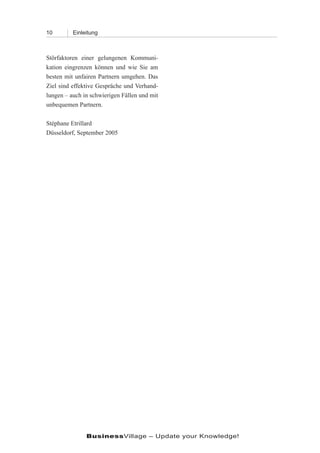 10        Einleitung



Störfaktoren einer gelungenen Kommuni-
kation eingrenzen können und wie Sie am
besten mit unfairen Partnern umgehen. Das
Ziel sind effektive Gespräche und Verhand-
lungen – auch in schwierigen Fällen und mit
unbequemen Partnern.

Stéphane Etrillard
Düsseldorf, September 2005




               BusinessVillage – Update your Knowledge!
 