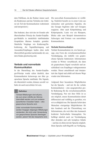 14        Die fünf Säulen effektiver Gesprächsrhetorik



dem Publikum, da der Redner immer auch         Die nonverbale Kommunikation ist vielfäl-
die Reaktionen und das Verhalten der Zuhö-     tig. Natürlich besteht sie in erster Linie aus
rer als Teil der Kommunikation wahrnimmt       mimischen und gestischen Signalen, die
und interpretiert.)                            das Gesagte begleiten oder auf Gesagtes
                                               reagieren. Aber auch Körperhaltung und
Das bedeutet, dass sich das im Grunde sehr     Körpersprache, Laute wie ein Räuspern,
überschaubare Prinzip des Sender-Empfän-       Blicke oder zum Beispiel demonstratives
ger-Modells in tatsächlich stattfindenden      Schweigen sind Formen von nonverbaler
Gesprächen überaus komplex gestaltet.          Kommunikation.
Sämtliche Vorgänge wie Kodierung/De-
kodierung, die Signalübertragung und           Verbale Kommunikation
Aussenden/Empfangen laufen eben nicht          Verbale Kommunikation ist, wie bereits ge-
übersichtlich geordnet nacheinander ab, son-   sagt, eine Form der zwischenmenschlichen
dern finden gleichzeitig statt.                Verständigung, die mithilfe von gespro-
                                               chener Sprache funktioniert. Informationen
                                               werden in Wörter verschlüsselt, die dann
Verbale und nonverbale                         als gesprochenes Signal verschickt und an-
Kommunikation                                  schließend vom Empfänger wahrgenommen
In der Darstellung des Sender-Empfän-          werden. Dieser entschlüsselt und interpre-
ger-Prinzips wurde schon deutlich, dass        tiert das Signal und erhält auf diesem Wege
Kommunikation keineswegs nur über ge-          wieder eine Information.
sprochene Sprache stattfindet. Die Signale,
die übermittelt werden, können sowohl ver-     Aufgrund ihrer besonderen Möglichkeiten
baler als auch nonverbaler Art sein.           hat die Sprache – und mit ihr die verbale
                                               Kommunikation – eine ausgesprochen gro-
     Definition                                ße Bedeutung für die zwischenmenschliche
  Verbale Mitteilungen sind all jene,
                                               Verständigung. Nur mit ihrer Hilfe ist es
  die zum einen mithilfe der Stimme            uns möglich, unsere Kommunikation derart
  übermittelt werden und zum anderen           differenziert und vielfältig zu gestalten, wie
  sprachlichen Charakter haben – also          wir es alltäglich tun. Die Sprache liefert dem
  gesprochene Sprache sind.
                                               Menschen einzigartige Möglichkeiten für
  Unter nonverbaler Kommunikation              den Ausdruck und die Übermittlung von
  werden hingegen diejenigen Mitteilungen
  verstanden, die nicht unter Verwendung
                                               Informationen, die weit über den Austausch
  von gesprochener Sprache übertragen          konkreter Sachverhalte hinausgehen. Sie
  werden, jedoch Teil des Gesprächs sind.      befähigt nämlich auch zur Verständigung
                                               über abstrakte und sehr komplexe Inhalte
                                               – und das ist allein mit der Sprache möglich.
                                               Denn Sprache stellt Begriffe zur Verfügung,




               BusinessVillage – Update your Knowledge!
 