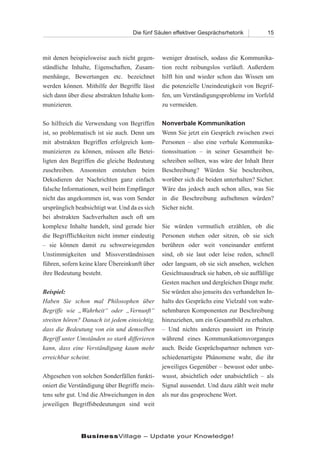 Die fünf Säulen effektiver Gesprächsrhetorik          15



mit denen beispielsweise auch nicht gegen-      weniger drastisch, sodass die Kommunika-
ständliche Inhalte, Eigenschaften, Zusam-       tion recht reibungslos verläuft. Außerdem
menhänge, Bewertungen etc. bezeichnet           hilft hin und wieder schon das Wissen um
werden können. Mithilfe der Begriffe lässt      die potenzielle Uneindeutigkeit von Begrif-
sich dann über diese abstrakten Inhalte kom-    fen, um Verständigungsprobleme im Vorfeld
munizieren.                                     zu vermeiden.

So hilfreich die Verwendung von Begriffen       Nonverbale Kommunikation
ist, so problematisch ist sie auch. Denn um     Wenn Sie jetzt ein Gespräch zwischen zwei
mit abstrakten Begriffen erfolgreich kom-       Personen – also eine verbale Kommunika-
munizieren zu können, müssen alle Betei-        tionssituation – in seiner Gesamtheit be-
ligten den Begriffen die gleiche Bedeutung      schreiben sollten, was wäre der Inhalt Ihrer
zuschreiben. Ansonsten entstehen beim           Beschreibung? Würden Sie beschreiben,
Dekodieren der Nachrichten ganz einfach         worüber sich die beiden unterhalten? Sicher.
falsche Informationen, weil beim Empfänger      Wäre das jedoch auch schon alles, was Sie
nicht das angekommen ist, was vom Sender        in die Beschreibung aufnehmen würden?
ursprünglich beabsichtigt war. Und da es sich   Sicher nicht.
bei abstrakten Sachverhalten auch oft um
komplexe Inhalte handelt, sind gerade hier      Sie würden vermutlich erzählen, ob die
die Begrifflichkeiten nicht immer eindeutig     Personen stehen oder sitzen, ob sie sich
– sie können damit zu schwerwiegenden           berühren oder weit voneinander entfernt
Unstimmigkeiten und Missverständnissen          sind, ob sie laut oder leise reden, schnell
führen, sofern keine klare Übereinkunft über    oder langsam, ob sie sich ansehen, welchen
ihre Bedeutung besteht.                         Gesichtsausdruck sie haben, ob sie auffällige
                                                Gesten machen und dergleichen Dinge mehr.
Beispiel:                                       Sie würden also jenseits des verhandelten In-
Haben Sie schon mal Philosophen über            halts des Gesprächs eine Vielzahl von wahr-
Begriffe wie „Wahrheit“ oder „Vernunft“         nehmbaren Komponenten zur Beschreibung
streiten hören? Danach ist jedem einsichtig,    hinzuziehen, um ein Gesamtbild zu erhalten.
dass die Bedeutung von ein und demselben        – Und nichts anderes passiert im Prinzip
Begriff unter Umständen so stark differieren    während eines Kommunikationsvorganges
kann, dass eine Verständigung kaum mehr         auch. Beide Gesprächspartner nehmen ver-
erreichbar scheint.                             schiedenartigste Phänomene wahr, die ihr
                                                jeweiliges Gegenüber – bewusst oder unbe-
Abgesehen von solchen Sonderfällen funkti-      wusst, absichtlich oder unabsichtlich – als
oniert die Verständigung über Begriffe meis-    Signal aussendet. Und dazu zählt weit mehr
tens sehr gut. Und die Abweichungen in den      als nur das gesprochene Wort.
jeweiligen Begriffsbedeutungen sind weit




               BusinessVillage – Update your Knowledge!
 