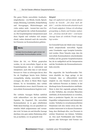 16        Die fünf Säulen effektiver Gesprächsrhetorik



Die ganze Palette nonverbaler Ausdrucks-        Beispiel:
möglichkeiten – wie Mimik, Gestik, Sprech-      Sage ich euphorisch und mit einem offenen
tempo, Betonung, Lautstärke, Körperhaltung      Lachen im Gesicht: „Ich freue mich für
und -bewegungen, Blickrichtungen und            dich.“, wird dies höchstwahrscheinlich auch
vieles andere mehr – kommt hier zum Ein-        als Freude aufgefasst. Schaue ich allerdings
satz und begleitet die verbale Kommunikati-     griesgrämig zu Boden und brumme undeut-
on. Die Gesprächspartner interpretieren auch    lich: „Ich freue mich für dich.“, wird meine
diese Signale und verhalten sich entspre-       Aussage kaum als wirkliche Freude ausge-
chend, sodass demnach auch die nonverba-        legt werden.
len Elemente zur Kommunikation gehören.
                                                Im Extremfall kann der Inhalt einer Aussage
     Merke                                      durch entsprechende nonverbale Signale
                                                unter Umständen sogar komplett konterka-
  Verbale Kommunikation geht immer mit
                                                riert werden. Diese Tatsache zeigt, dass die
  nonverbaler Kommunikation einher.
                                                nonverbale Kommunikation entscheidenden
                                                Einfluss auf die gesamte Gesprächssituation
Schon die Art, wie Wörter gesprochen            hat, da sie maßgeblich auf die Interpretation
werden, ist ein nonverbales Signal an den       und das Verständnis der Kommunikationsin-
Gesprächspartner, das er wahrnimmt und          halte einwirkt.
interpretiert, auch ohne dass er sich dessen
bewusst ist. Ganz zu schweigen davon, dass      Was angesichts der beeinflussenden Fak-
Sie als Empfänger bereits beim Zuhören          toren ebenfalls ins Auge springt, ist der
zwangsläufig ständig nonverbale Signale         Umstand, dass es offensichtlich nicht
erzeugen, die allein in Ihrem Blick liegen      möglich ist, eine Situation zwischen zwei
können. So ist festzuhalten, dass verbale       oder mehreren Personen zu denken, in der
Kommunikation immer durch Elemente von          überhaupt keine Kommunikation stattfindet.
nonverbaler Kommunikation begleitet wird.       Denn in dem hier zugrunde gelegten Sinne
                                                ist alles Verhalten, das zwischen Menschen
Die verbalen Aussagen bleiben natürlich         stattfindet, als Kommunikation zu verstehen,
nicht unbeeinflusst von den nonverbalen         denn es produziert Signale, die von einem
Signalen. Im Gegenteil: Die nonverbale          Gegenüber wahrgenommen und interpretiert
Kommunikation ist in ganz erheblichem           werden. Verhalten in zwischenmenschlichen
Maße daran beteiligt, wie ein sprachlich ver-   Situationen teilt also immer etwas mit. Be-
mittelter Inhalt aufgenommen und verstan-       sonders interessant ist in diesem Zusammen-
den wird. So kann ein und dieselbe Aussage      hang, dass überhaupt alles, was Personen in
durchaus eine ganz andere Bedeutung erhal-      solchen Situationen tun können, Verhalten
ten, je nachdem, wie sie gemacht wird.          ist. Also auch Nichthandeln oder Nichtre-
                                                agieren oder Schweigen sind Formen von




                BusinessVillage – Update your Knowledge!
 