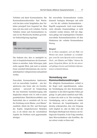 Die fünf Säulen effektiver Gesprächsrhetorik          17



Verhalten und damit Kommunikation. Der         Bei nonverbaler Kommunikation werden
Kommunikationstheoretiker Paul Watzla-         demnach Analogien übertragen und nicht
wick hat dazu weiter festgehalten, dass Ver-   – wie bei der verbalen Kommunikation –
halten prinzipiell kein Gegenteil hat. Man     Begriffe ausgetauscht. Auch wenn kompli-
kann sich also nicht nicht verhalten. Und da   zierte abstrakte Zusammenhänge so nicht
Verhalten immer auch Kommunikation ist,        vermittelt werden können, hilft der allge-
sind wir bei Watzlawicks berühmt geworde-      mein gültige und ursprünglichere Charakter
ner Schlussfolgerung angelangt:                nonverbaler Kommunikationsform oft über
                                               Hindernisse der verbalen Kommunikation
                                               hinweg.

 Man kann nicht nicht kommunizieren.           Beispiel:
                         Paul Watzlawick
                                               Es ist Ihnen unmöglich, sich mit Hilfe von
                                               Worten mit einem Ausländer zu verständi-
Das bedeutet also, dass es unmöglich ist,      gen, wenn Sie seine Sprache nicht verstehen.
sich in Gesprächssituationen der Kommuni-      Doch „mit Händen und Füßen“ können Sie
kation zu entziehen. Jedes Schweigen, jeder    ganze Gespräche führen, da Sie mit univer-
nichts sagende Blick, jede noch so neutrale    sell gültigen Gesten und Gebärden Informa-
Geste vermittelt Informationen, die vom Ge-    tionen vermitteln können.
sprächspartner wahrgenommen und gedeutet
werden.
                                               Vermeidung von
Nonverbale Kommunikation funktioniert,         Kommunikationsstörungen
weil ein nonverbaler Ausdruck – also bei-      Die alltägliche Kommunikation verläuft in
spielsweise eine Geste oder ein Gesichts-      der Regel recht unproblematisch, sodass
ausdruck – universell als Entsprechung         die Verständigung mit dem Kommunikati-
für eine bestimmte Gemütsbewegung oder         onspartner in den überwiegenden Fällen gut
dergleichen erkannt wird. Er steht in einem    gelingt. Es gibt jedoch natürlich auch Fälle,
grundsätzlichen Ähnlichkeitsverhältnis zum     in denen das nicht so ist. Hier misslingt die
Sachverhalt, den er vermitteln soll. So wie    Verständigung, und es scheint, als würden
die Zeichnung zweier Bäume „zwei Bäume“        die Interessen der Gesprächspartner sich
ausdrückt, drückt das Hin- und Herwiegen       derartig widersprechen, dass eine Einigung
des Kopfes (möglicherweise) Bedenken           nicht möglich ist, oder als hätte einer der
aus, so als müsste man die verschiedenen       Beteiligten überhaupt kein Interesse am Ge-
Aspekte des Problems noch gegeneinander        lingen des Gesprächs. In der Folge entstehen
abwägen.                                       dann Missverständnisse oder Konflikte, die
                                               nur schwer wieder zu lösen sind.




               BusinessVillage – Update your Knowledge!
 