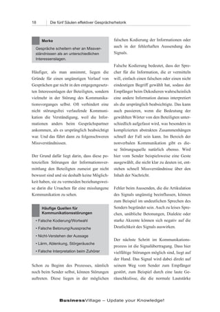 18        Die fünf Säulen effektiver Gesprächsrhetorik



     Merke                                     falschen Kodierung der Informationen oder
                                               auch in der fehlerhaften Aussendung des
  Gespräche scheitern eher an Missver-
  ständnissen als an unterschiedlichen         Signals.
  Interessenslagen.
                                               Falsche Kodierung bedeutet, dass der Spre-
Häufiger, als man annimmt, liegen die          cher für die Information, die er vermitteln
Gründe für einen ungünstigen Verlauf von       will, einfach einen falschen oder einen nicht
Gesprächen gar nicht in den entgegengesetz-    eindeutigen Begriff gewählt hat, sodass der
ten Interessenlagen der Beteiligten, sondern   Empfänger beim Dekodieren wahrscheinlich
vielmehr in der Störung des Kommunika-         eine andere Information daraus interpretiert
tionsvorganges selbst. Oft verhindert eine     als die ursprünglich beabsichtigte. Das kann
nicht störungsfrei verlaufende Kommuni-        auch passieren, wenn die Bedeutung der
kation die Verständigung, weil die Infor-      gewählten Wörter von den Beteiligten unter-
mationen anders beim Gesprächspartner          schiedlich aufgefasst wird, was besonders in
ankommen, als es ursprünglich beabsichtigt     komplizierten abstrakten Zusammenhängen
war. Und das führt dann zu folgenschweren      schnell der Fall sein kann. Im Bereich der
Missverständnissen.                            nonverbalen Kommunikation gibt es die-
                                               se Störungsquelle natürlich ebenso. Wird
Der Grund dafür liegt darin, dass diese po-    hier vom Sender beispielsweise eine Geste
tenziellen Störungen der Informationsver-      ausgewählt, die nicht klar zu deuten ist, ent-
mittlung den Beteiligten zumeist gar nicht     stehen schnell Missverständnisse über den
bewusst sind und sie deshalb keine Möglich-    Inhalt der Nachricht.
keit haben, sie zu vermeiden beziehungswei-
se darin die Ursachen für eine misslungene     Fehler beim Aussenden, die die Artikulation
Kommunikation zu sehen.                        des Signals ungünstig beeinflussen, können
                                               zum Beispiel im undeutlichen Sprechen des
     Häufige Quellen für                       Senders begründet sein. Auch zu leises Spre-
     Kommunikationsstörungen                   chen, unübliche Betonungen, Dialekte oder
  • Falsche Kodierung/Wortwahl                 starke Akzente können sich negativ auf die
  • Falsche Betonung/Aussprache                Deutlichkeit des Signals auswirken.

  • Nicht-Verstehen der Aussage
                                               Der nächste Schritt im Kommunikations-
  • Lärm, Ablenkung, Störgeräusche
                                               prozess ist die Signalübertragung. Dass hier
  • Falsche Interpretation beim Zuhörer        vielfältige Störungen möglich sind, liegt auf
                                               der Hand. Das Signal wird dabei direkt auf
Schon zu Beginn des Prozesses, nämlich         seinem Weg vom Sender zum Empfänger
noch beim Sender selbst, können Störungen      gestört, zum Beispiel durch eine laute Ge-
auftreten. Diese liegen in der möglichen       räuschkulisse, die die normale Lautstärke




               BusinessVillage – Update your Knowledge!
 