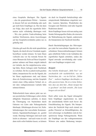 Die fünf Säulen effektiver Gesprächsrhetorik          19



eines Gesprächs überlagert. Die Signale          sie doch im Gespräch berücksichtigt oder
– also die gesprochenen Wörter – kommen          entsprechende Maßnahmen eingeleitet wer-
in diesem Fall nur unvollständig oder auch       den. Lauteres Sprechen, Wiederholen des
gar nicht beim Empfänger an. Das hat dann        Gesagten und Ähnliches sind nahe liegende
zur Folge, dass auch die eigentliche Infor-      Reaktionen darauf.
mation nicht vollständig übertragen wird.        Beim Empfänger lassen sich nun analog zum
– Wie eine gestörte Funkverbindung beim          Sender Störungsquellen finden, die einerseits
mobilen Telefonieren, deren Auswirkungen         die Wahrnehmung des Signals, andererseits
auf das Gesprächsverständnis jedem nur zu        die Interpretation der Nachricht betreffen.
geläufig sind.
                                                 Durch Beeinträchtigungen des Hörvorgan-
Gleiches gilt auch für alle nicht sprachlichen   ges (oder bei nonverbalen Signalen der ver-
Signale, die durch diverse Umstände negativ      schiedenen Sinneswahrnehmungen) können
beeinflusst werden können. So kann Ihnen         ganz erhebliche Fehler in der Aufnahme des
vielleicht eine vor Sie tretende Person für      eigentlichen Signals entstehen, sodass das
einen Moment die Sicht auf Ihren Gespräch-       Signal entweder unvollständig oder verän-
partner nehmen und Ihnen entgeht dadurch         dert vom Empfänger rezipiert wird.
ein Lächeln, das Sie möglicherweise ermu-
tigt hätte, Ihrem Anliegen mehr Nachdruck        Beispiel:
zu verleihen. Da Sie es jedoch nicht gesehen     Das beliebte Kinderspiel „Stille Post“ ver-
haben, interpretieren Sie nur die Signale, die   anschaulicht sehr nachdrücklich, was mit
bei Ihnen angekommen sind, und deuten            Nachrichten, die – wie im Fall der „Stillen
diese als Zurückweisung, und das Gespräch        Post“ – mehrere Empfänger durchlaufen, so
nimmt einen völlig anderen Verlauf, als es       alles passieren kann. Da ist es keine Selten-
mit dem wahrgenommenen Lächeln hätte             heit, dass aus dem Satz „Heute morgen hat
nehmen können.                                   es geschneit“ am Ende entsteht „Die Leute
                                                 borgen sich ein Kleid“.
Wahrscheinlich kann nahezu jeder aus sei-
nen persönlichen Erfahrungen sofort etliche      Doch selbst wenn das Signal störungsfrei
alltägliche Situationen aufrufen, in denen       beim Empfänger angekommen ist, steht
die Übertragung von Nachrichten durch            der entscheidende Schritt noch bevor: die
Faktoren wie Lärm oder Nebengeräusche            Entschlüsselung des Signals. Die Interpre-
überhaupt, Ablenkungen diverser Art, Sicht-      tation der Nachricht birgt noch einmal ein
behinderungen (bei nonverbaler Kommuni-          großes Potenzial an Störanfälligkeiten, die
kation), Signalunterbrechungen etc. gestört      weit schwieriger zu handhaben sind als bei-
wurde. Derartige Störungen sind noch recht       spielsweise lästige Nebengeräusche. Wenn
leicht zu erkennen – und auch wenn sie sich      der Empfänger aus den wahrgenommenen
dann nicht sofort beheben lassen, so können      Wörtern eine andere Bedeutung interpre-




               BusinessVillage – Update your Knowledge!
 
