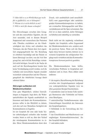 Die fünf Säulen effektiver Gesprächsrhetorik        21



n Oder hält er es in Wirklichkeit gar nicht    Zweck, sich ausdrücklich (und ausschließ-
für so gefährlich, wie er behauptet?           lich!) zum gegenwärtigen oder zurücklie-
n Warum ist er nicht ehrlich zu mir?           genden Kommunikationsprozess zu äußern,
n Will er mich für dumm verkaufen?             um eventuellen Störungsquellen und Miss-
                                               verständnissen auf die Spur zu kommen. Das
Die Abweichungen zwischen dem Gesag-           Ziel ist es dann natürlich, derlei Störungen
ten und den nonverbalen Signalen, die der      zu beheben und zukünftig zu vermeiden.
Arzt aussendet, sind in diesem Beispiel
frappierend und verunsichern den Patienten     Doch nicht nur die ungünstig verlaufenen
sehr. Überdies erschüttern sie die Glaub-      Aspekte des Gesprächs sollen Gegenstand
würdigkeit des Arztes und schmälern das        der Metakommunikation sein, sondern auch
Vertrauen, das der Patient dem Arzt eigent-    die positiven Seiten. Wenn sich die Betei-
lich entgegengebracht hat. Die Beziehung       ligten diese bewusst machen, können sie in
ist erheblich beschädigt und der Patient ist   weiteren Gesprächen die erfolgreichen Vor-
kaum überzeugt von dem, was der Arzt ihm       gänge noch verstärken und den Kommunika-
gesagt hat, und wird die Ratschläge vermut-    tionsprozess bewusst positiver gestalten.
lich nicht befolgen. Sowohl in der Sache als
auch auf der Beziehungsebene konnte hier       Die Metakommunikation kann helfen,
keine Verständigung erzielt werden, weil die   verschiedene Probleme in Gesprächen auf-
verbalen und nonverbalen Signale einander      zudecken und zu lösen. Dazu zählen unter
wesentlich widersprochen und die Überzeu-      anderem:
gungskraft der inhaltlichen Aussage damit
sabotiert haben.                               n die negative Beeinflussung der Beziehung
                                               zwischen den Gesprächspartnern aufgrund
Störungen aufdecken mit                        von widersprüchlichen Signalen (wie im
Metakommunikation                              oben genannten Beispiel beschrieben);
Eine gute Möglichkeit, solchen Entwick-        n unentdeckte (und im besten Falle unnöti-
lungen zu begegnen, liegt darin, die Wider-    ge) Hemmnisse oder Vorbehalte auf Seiten
sprüchlichkeit der Signale ausdrücklich zu     eines Beteiligten;
benennen und damit den Kommunikations-         n unterschwellige Verdachtsmomente oder
prozess selbst in das Blickfeld zu rücken,     Unterstellungen hinsichtlich der Interessen
sich also auf eine Metaebene bezüglich der     des Gesprächspartners;
Kommunikation zu begeben.                      n Stillstände in der Entwicklung des Ge-
Ist ein Gespräch für eine oder beide Sei-      sprächs;
ten unbefriedigend verlaufen oder beendet      n das Einschleichen und Manifestieren von
worden, bietet es sich an, über den Verlauf    ungünstigen Kommunikationsweisen, die
der misslungenen Kommunikation zu re-          das Gespräch behindern;
den. Diese Metakommunikation dient dem         n und andere mehr




               BusinessVillage – Update your Knowledge!
 