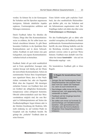 Die fünf Säulen effektiver Gesprächsrhetorik          23



werden. So können Sie in der Konsequenz        Einen Schritt weiter geht explizites Feed-
Ihr Verhalten und Ihr Sprechen angemessen      back, das also ausdrückliche Rückmeldun-
korrigieren, fehlende inhaltliche Aspekte      gen darüber gibt, wie das Verhalten und
ergänzen, Unstimmigkeiten aufklären und        die Informationen angekommen sind. Der
Störungen minimieren.                          Empfänger äußert sich dabei also über seine
                                               Wahrnehmungen und Deutungen.
Durch Feedback haben Sie überdies die
Chance, Dinge über Ihre Kommunikations-        Für den Feedbackgeber gilt es dabei sehr
weise zu erfahren, die Sie selbst kaum rea-    sensibel vorzugehen, da Feedback ja oftmals
listisch einschätzen könnten. Es gibt Ihnen    problematische Kommunikationssituationen
besondere Einblicke in die Qualitäten Ihrer    betrifft, die einer Klärung bedürfen und die
Kommunikation und in deren Schwach-            die Beziehung zwischen den Gesprächs-
stellen. Feedback ist auch immer eine gute     partnern sowieso schon in gewisser Weise
Gelegenheit, sein eigenes Kommunikations-      belasten. Feedback muss deshalb vom Cha-
verhalten kritisch zu betrachten.              rakter her immer konstruktiv – also auf ein
                                               Miteinander angelegt – sein.
Feedback findet oft gar nicht ausdrücklich
und in Form sprachlicher Aussagen statt,       Für konstruktives Feedback gibt es klare
sondern bewegt sich häufig auf der Ebene       Regeln:
der nonverbalen Kommunikation. Schon ein
zustimmendes Nicken Ihres Gesprächspart-            12 Regeln für konstruktives Feed-
ners signalisiert Ihnen, dass er Ihre Nach-         back
richten verstanden hat, oder ein fragender      • Zwingen Sie als Feedbackgeber Ihrem
Blick eben das Gegenteil. Mit derartigen          Gesprächspartner das explizite Feed-
                                                  back nicht auf. Geben Sie Feedback
einfachen Formen von Feedback lässt sich          nur, wenn es auch erwünscht ist.
ein Großteil der alltäglichen Kommunika-        • Das Anliegen sollte immer die Verge-
tionsprozesse schon erfolgreich bestreiten.       wisserung sein, sich gegenseitig richtig
                                                  verstanden zu haben.
Obwohl selbstverständlich auch hier Miss-
                                                • Feedback soll die Vorgänge beschrei-
verständnisse möglich sind, die zum Bei-          ben, nicht bewerten.
spiel in Fehlinterpretationen auf Seiten des    • Sie sollten sich immer auf konkrete Zu-
Feedbackempfängers liegen können oder in          sammenhänge und Verhaltensweisen
                                                  beziehen, nicht generalisierend das
der falschen Zuordnung der Reaktion, falls        Verhalten oder die Kommunikations-
nicht eindeutig ist, auf welchen Punkt im         fähigkeiten Ihres Gesprächspartners
Gespräch sich das Feedback bezieht. Da            kritisieren.

gelangt das „einfache“ Feedback dann an
seine Grenzen.




               BusinessVillage – Update your Knowledge!
 