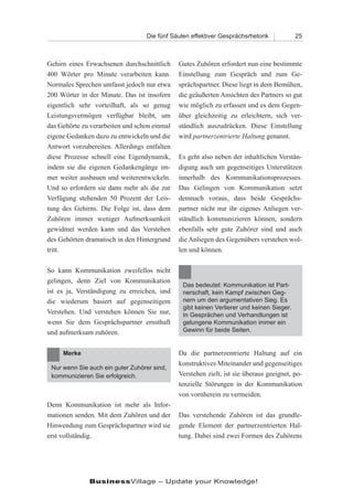 Die fünf Säulen effektiver Gesprächsrhetorik            25



Gehirn eines Erwachsenen durchschnittlich     Gutes Zuhören erfordert nun eine bestimmte
400 Wörter pro Minute verarbeiten kann.       Einstellung zum Gespräch und zum Ge-
Normales Sprechen umfasst jedoch nur etwa     sprächspartner. Diese liegt in dem Bemühen,
200 Wörter in der Minute. Das ist insofern    die geäußerten Ansichten des Partners so gut
eigentlich sehr vorteilhaft, als so genug     wie möglich zu erfassen und es dem Gegen-
Leistungsvermögen verfügbar bleibt, um        über gleichzeitig zu erleichtern, sich ver-
das Gehörte zu verarbeiten und schon einmal   ständlich auszudrücken. Diese Einstellung
eigene Gedanken dazu zu entwickeln und die    wird partnerzentrierte Haltung genannt.
Antwort vorzubereiten. Allerdings entfalten
diese Prozesse schnell eine Eigendynamik,     Es geht also neben der inhaltlichen Verstän-
indem sie die eigenen Gedankengänge im-       digung auch um gegenseitiges Unterstützen
mer weiter ausbauen und weiterentwickeln.     innerhalb des Kommunikationsprozesses.
Und so erfordern sie dann mehr als die zur    Das Gelingen von Kommunikation setzt
Verfügung stehenden 50 Prozent der Leis-      demnach voraus, dass beide Gesprächs-
tung des Gehirns. Die Folge ist, dass dem     partner nicht nur ihr eigenes Anliegen ver-
Zuhören immer weniger Aufmerksamkeit          ständlich kommunizieren können, sondern
gewidmet werden kann und das Verstehen        ebenfalls sehr gute Zuhörer sind und auch
des Gehörten dramatisch in den Hintergrund    die Anliegen des Gegenübers verstehen wol-
tritt.                                        len und können.

So kann Kommunikation zweifellos nicht
gelingen, denn Ziel von Kommunikation
                                               Das bedeutet: Kommunikation ist Part-
ist es ja, Verständigung zu erreichen, und     nerschaft, kein Kampf zwischen Geg-
die wiederum basiert auf gegenseitigem         nern um den argumentativen Sieg. Es
                                               gibt keinen Verlierer und keinen Sieger.
Verstehen. Und verstehen können Sie nur,       In Gesprächen und Verhandlungen ist
wenn Sie dem Gesprächspartner ernsthaft        gelungene Kommunikation immer ein
und aufmerksam zuhören.                        Gewinn für beide Seiten.


     Merke                                    Da die partnerzentrierte Haltung auf ein
                                              konstruktives Miteinander und gegenseitiges
 Nur wenn Sie auch ein guter Zuhörer sind,
 kommunizieren Sie erfolgreich.               Verstehen zielt, ist sie überaus geeignet, po-
                                              tenzielle Störungen in der Kommunikation
                                              von vornherein zu vermeiden.
Denn Kommunikation ist mehr als Infor-
mationen senden. Mit dem Zuhören und der      Das verstehende Zuhören ist das grundle-
Hinwendung zum Gesprächspartner wird sie      gende Element der partnerzentrierten Hal-
erst vollständig.                             tung. Dabei sind zwei Formen des Zuhörens




              BusinessVillage – Update your Knowledge!
 