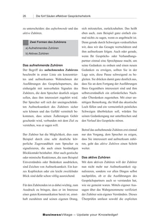 26        Die fünf Säulen effektiver Gesprächsrhetorik



zu unterscheiden: das aufnehmende und das      sich mitzuteilen, zurückzuhalten. Das heißt
aktive Zuhören.                                eben auch, zum Beispiel ganz einfach ein-
                                               mal nichts zu sagen, wenn es angebracht ist.
     Zwei Formen des Zuhörens                  Denn gerade durch Schweigen verdeutlichen
  a) Aufnehmendes Zuhören                      wir, dass wir das Gesagte wertschätzen und
                                               ihm aufmerksam folgen. Auch oder gerade,
  b) Aktives Zuhören
                                               wenn Ihr Gesprächs- oder Verhandlungs-
                                               partner einmal eine Sprechpause macht, um
Das aufnehmende Zuhören                        seine Gedanken zu ordnen und einen neuen
Der Begriff des aufnehmenden Zuhörens          Gedanken zu erwägen, sollten Sie in der
beschreibt in erster Linie ein konzentrier-    Lage sein, diese Pause schweigend zu be-
tes und aufmerksames Wahrnehmen der            gleiten. Sie drücken damit ganz deutlich aus,
Ausführungen des Gesprächspartners, das        dass Sie an dem Fortgang der Ausführungen
einhergeht mit nonverbalen Signalen des        Ihres Gegenübers interessiert sind und ihm
Zuhörers, die dem Sprecher deutlich zeigen     selbstverständlich ein erforderliches Nach-
sollen, dass ihm interessiert zugehört wird.   oder Überdenken zugestehen. Mit einer un-
Der Sprecher soll sich der uneingeschränk-     nötigen Bemerkung, die bloß das akustische
ten Aufmerksamkeit des Zuhörers sicher         Loch füllen und ein vermeintlich peinliches
sein können und das Gefühl vermittelt be-      Schweigen überbrücken soll, würden Sie
kommen, dass seinen Äußerungen Gehör           seinen Gedankengang nur unterbrechen und
geschenkt wird, verbunden mit dem Ziel zu      den Verlauf des Gesprächs stören.
verstehen, was er sagen will.
                                               Betraf das aufnehmende Zuhören erst einmal
Der Zuhörer hat die Möglichkeit, dies zum      nur den Vorgang, dem Sprecher zu zeigen,
Beispiel durch eine sehr deutliche kör-        dass Sie interessiert und aufmerksam zuhö-
perliche Zugewandtheit zum Sprecher zu         ren, geht das aktive Zuhören einen Schritt
signalisieren, die auch einen beständigen      weiter.
Blickkontakt beinhaltet. Aber auch gestische
oder mimische Reaktionen, die zum Beispiel     Das aktive Zuhören
Einverständnis oder Bedenken ausdrücken,       Mit dem aktiven Zuhören will der Zuhörer
sind Zeichen von Aufmerksamkeit. Ein kur-      nun nicht mehr nur Aufmerksamkeit sig-
zes Kopfnicken oder ein leicht zweifelnder     nalisieren, sondern vor allen Dingen selbst
Blick sind dafür schon völlig ausreichend.     nachprüfen, ob er die Ausführungen des
                                               Gesprächspartners auch so verstanden hat,
Für den Zuhörenden ist es dabei wichtig, zum   wie sie gemeint waren. Mittels eigener Aus-
Ausdruck zu bringen, dass er im Interesse      sagen über das Wahrgenommene verifiziert
einer guten Kommunikation bereit ist, ernst-   der Zuhörer sein eigenes Verständnis. Dieses
haft zuzuhören und seinen eigenen Drang,       Überprüfen umfasst sowohl die expliziten




               BusinessVillage – Update your Knowledge!
 
