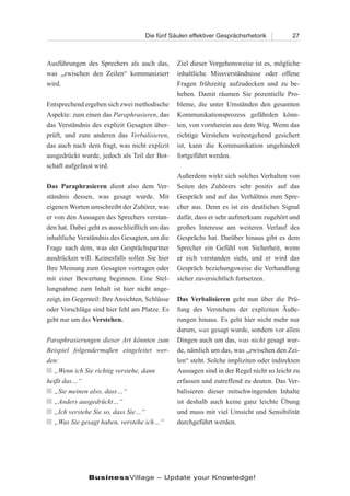 Die fünf Säulen effektiver Gesprächsrhetorik          27



Ausführungen des Sprechers als auch das,        Ziel dieser Vorgehensweise ist es, mögliche
was „zwischen den Zeilen“ kommuniziert          inhaltliche Missverständnisse oder offene
wird.                                           Fragen frühzeitig aufzudecken und zu be-
                                                heben. Damit räumen Sie pozentielle Pro-
Entsprechend ergeben sich zwei methodische      bleme, die unter Umständen den gesamten
Aspekte: zum einen das Paraphrasieren, das      Kommunikationsprozess gefährden könn-
das Verständnis des explizit Gesagten über-     ten, von vornherein aus dem Weg. Wenn das
prüft, und zum anderen das Verbalisieren,       richtige Verstehen weitestgehend gesichert
das auch nach dem fragt, was nicht explizit     ist, kann die Kommunikation ungehindert
ausgedrückt wurde, jedoch als Teil der Bot-     fortgeführt werden.
schaft aufgefasst wird.
                                                Außerdem wirkt sich solches Verhalten von
Das Paraphrasieren dient also dem Ver-          Seiten des Zuhörers sehr positiv auf das
ständnis dessen, was gesagt wurde. Mit          Gespräch und auf das Verhältnis zum Spre-
eigenen Worten umschreibt der Zuhörer, was      cher aus. Denn es ist ein deutliches Signal
er von den Aussagen des Sprechers verstan-      dafür, dass er sehr aufmerksam zugehört und
den hat. Dabei geht es ausschließlich um das    großes Interesse am weiteren Verlauf des
inhaltliche Verständnis des Gesagten, um die    Gesprächs hat. Darüber hinaus gibt es dem
Frage nach dem, was der Gesprächspartner        Sprecher ein Gefühl von Sicherheit, wenn
ausdrücken will. Keinesfalls sollen Sie hier    er sich verstanden sieht, und er wird das
Ihre Meinung zum Gesagten vortragen oder        Gespräch beziehungsweise die Verhandlung
mit einer Bewertung beginnen. Eine Stel-        sicher zuversichtlich fortsetzen.
lungnahme zum Inhalt ist hier nicht ange-
zeigt, im Gegenteil: Ihre Ansichten, Schlüsse   Das Verbalisieren geht nun über die Prü-
oder Vorschläge sind hier fehl am Platze. Es    fung des Verstehens der expliziten Äuße-
geht nur um das Verstehen.                      rungen hinaus. Es geht hier nicht mehr nur
                                                darum, was gesagt wurde, sondern vor allen
Paraphrasierungen dieser Art könnten zum        Dingen auch um das, was nicht gesagt wur-
Beispiel folgendermaßen eingeleitet wer-        de, nämlich um das, was „zwischen den Zei-
den:                                            len“ steht. Solche impliziten oder indirekten
n „Wenn ich Sie richtig verstehe, dann          Aussagen sind in der Regel nicht so leicht zu
heißt das…“                                     erfassen und zutreffend zu deuten. Das Ver-
n „Sie meinen also, dass…“                      balisieren dieser mitschwingenden Inhalte
n „Anders ausgedrückt…“                         ist deshalb auch keine ganz leichte Übung
n „Ich verstehe Sie so, dass Sie…“              und muss mit viel Umsicht und Sensibilität
n „Was Sie gesagt haben, verstehe ich…“         durchgeführt werden.




               BusinessVillage – Update your Knowledge!
 