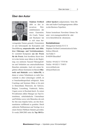 Über den Autor        3



Über den Autor

                         Stéphane Etrillard     cellent Speakers aufgenommen. Seine Bü-
                         zählt zu den in-       cher und Audio-Coachingprogramme zählen
                         novativen      Wirt-   zu den Business-Topsellern.
                         schaftstrainern der
                         neuen Generation.      Seinen kostenlosen Newsletter können Sie
                         Als Coach, Trainer     unter www.managementbrief.de oder
                         und Buchautor hat      www.rhetorikbrief.de abonnieren.
                         er sich einen her-
vorragenden Namen gemacht. Firmenintern         Kontaktadresse:
ist sein Schwerpunkt die Konzeption und         Management Institute S E C S
Durchführung anspruchsvoller und effek-         Stéphane Etrillard Communication & Sales
tiver Führungs- und Vertriebsseminare.          Schloss Elbroich
Er vermittelt Kompetenz aus der Praxis          Am Falder 4
für die Praxis. Sein bewährtes Know-how         D-40589 Düsseldorf
ist in den letzten neun Jahren in der Beglei-
tung von mehreren Tausend Führungskräf-         Telefon +49 (0)2 11 7 57 07 40
ten und Verkäufern aus unterschiedlichsten      Telefax +49 (0)2 11 75 00 53
Branchen entstanden. Auch mit seinen be-        www.etrillard.com
gehrten offenen Seminaren im Bereich Rhe-       info@etrillard.com
torik und Dialektik sowie Selbst-PR, in
denen er seinen Teilnehmern zu mehr Sou-
veränität in allen Lebenslagen verhilft, ist
er branchenübergreifend erfolgreich. Seine
Coachings und Seminare führte er bis jetzt
in Deutschland, Österreich, der Schweiz,
Belgien, Luxemburg, Frankreich, Italien,
Ungarn sowie in Russland durch. Zu seinen
Privatklienten zählen Manager aus Top-Un-
ternehmen, mittelständische Unternehmer
und Politiker sowie viele Menschen, die sich
bei ihm neue Impulse holen, um ihre Kom-
munikation zielführend zu gestalten. Durch
zahlreiche Publikationen und Vorträge ist er
einem breiten Publikum bekannt geworden.
Er wurde 2004/2005 unter die Top 100 Ex-




               BusinessVillage – Update your Knowledge!
 