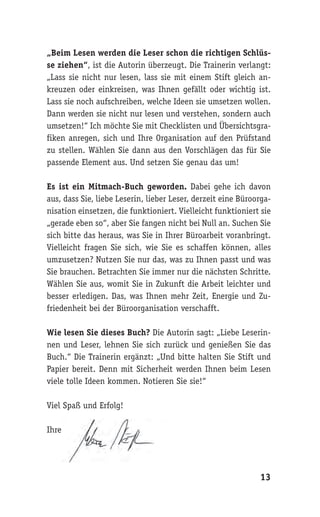 „Beim Lesen werden die Leser schon die richtigen Schlüs-
se ziehen“, ist die Autorin überzeugt. Die Trainerin verlangt:
„Lass sie nicht nur lesen, lass sie mit einem Stift gleich an-
kreuzen oder einkreisen, was Ihnen gefällt oder wichtig ist.
Lass sie noch aufschreiben, welche Ideen sie umsetzen wollen.
Dann werden sie nicht nur lesen und verstehen, sondern auch
umsetzen!“ Ich möchte Sie mit Checklisten und Übersichtsgra-
fiken anregen, sich und Ihre Organisation auf den Prüfstand
zu stellen. Wählen Sie dann aus den Vorschlägen das für Sie
passende Element aus. Und setzen Sie genau das um!

Es ist ein Mitmach-Buch geworden. Dabei gehe ich davon
aus, dass Sie, liebe Leserin, lieber Leser, derzeit eine Büroorga-
nisation einsetzen, die funktioniert. Vielleicht funktioniert sie
„gerade eben so“, aber Sie fangen nicht bei Null an. Suchen Sie
sich bitte das heraus, was Sie in Ihrer Büroarbeit voranbringt.
Vielleicht fragen Sie sich, wie Sie es schaffen können, alles
umzusetzen? Nutzen Sie nur das, was zu Ihnen passt und was
Sie brauchen. Betrachten Sie immer nur die nächsten Schritte.
Wählen Sie aus, womit Sie in Zukunft die Arbeit leichter und
besser erledigen. Das, was Ihnen mehr Zeit, Energie und Zu-
friedenheit bei der Büroorganisation verschafft.

Wie lesen Sie dieses Buch? Die Autorin sagt: „Liebe Leserin-
nen und Leser, lehnen Sie sich zurück und genießen Sie das
Buch.“ Die Trainerin ergänzt: „Und bitte halten Sie Stift und
Papier bereit. Denn mit Sicherheit werden Ihnen beim Lesen
viele tolle Ideen kommen. Notieren Sie sie!“

Viel Spaß und Erfolg!

Ihre




                                                              13
 