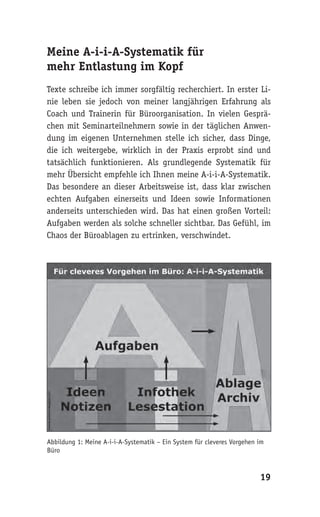 Meine A-i-i-A-Systematik für
mehr Entlastung im Kopf
Texte schreibe ich immer sorgfältig recherchiert. In erster Li-
nie leben sie jedoch von meiner langjährigen Erfahrung als
Coach und Trainerin für Büroorganisation. In vielen Gesprä-
chen mit Seminarteilnehmern sowie in der täglichen Anwen-
dung im eigenen Unternehmen stelle ich sicher, dass Dinge,
die ich weitergebe, wirklich in der Praxis erprobt sind und
tatsächlich funktionieren. Als grundlegende Systematik für
mehr Übersicht empfehle ich Ihnen meine A-i-i-A-Systematik.
Das besondere an dieser Arbeitsweise ist, dass klar zwischen
echten Aufgaben einerseits und Ideen sowie Informationen
anderseits unterschieden wird. Das hat einen großen Vorteil:
Aufgaben werden als solche schneller sichtbar. Das Gefühl, im
Chaos der Büroablagen zu ertrinken, verschwindet.




Abbildung 1: Meine A-i-i-A-Systematik – Ein System für cleveres Vorgehen im
Büro


                                                                         19
 