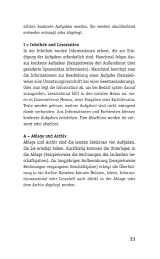 sollten konkrete Aufgaben werden. Sie werden abschließend
entweder entsorgt oder abgelegt.

I = Infothek und Lesestation
In der Infothek werden Informationen erfasst, die zur Erle-
digung der Aufgaben erforderlich sind. Manchmal folgen dar-
aus konkrete Aufgaben (beispielsweise den Außendienst über
geänderte Spesensätze informieren). Manchmal benötigt man
die Informationen zur Bearbeitung einer Aufgabe (beispiels-
weise eine Umsetzungsvorschrift bei einer Gesetzesänderung).
Oder man legt die Information ab, um bei Bedarf später darauf
zuzugreifen. Lesematerial fällt in den meisten Büros an, sei-
en es firmeninterne Memos, neue Vorgaben oder Fachliteratur.
Texte werden gelesen, weitere Aufgaben sind nicht zwingend
damit verbunden. Aus Informationen und Fachtexten können
konkrete Aufgaben entstehen. Zum Abschluss werden sie ent-
sorgt oder abgelegt.

A = Ablage und Archiv
Ablage und Archiv sind die letzten Stationen von Aufgaben,
die Sie erledigt haben. Kurzfristig kommen die Unterlagen in
die Ablage (beispielsweise die Rechnungen des laufenden Ge-
schäftsjahres). Zur langjährigen Aufbewahrung (beispielsweise
Rechnungen vergangener Geschäftsjahre) erfolgt die Überfüh-
rung in ein Archiv. Daneben können Notizen, Ideen, Informa-
tionsmaterial oder Lesestoff auch direkt in der Ablage oder
dem Archiv abgelegt werden.




                                                          21
 