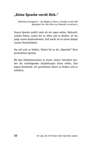 „Deine Sprache verrät Dich.“
     (Matthäus-Evangelium – die Mägde zu Petrus, nachdem er drei Mal
                   geleugnet hat, den Mann aus Nazareth zu kennen.)


Unsere Sprache erzählt mehr als wir sagen wollen. Herkunft,
sozialer Status, unsere Art zu leben und zu denken, all das
prägt unsere Ausdrucksweise. Und macht sie zu einem Spiegel
unserer Persönlichkeit.

Das soll auch so bleiben. Stehen Sie zu der „Eigenheit“ Ihrer
persönlichen Sprache.

Mit dem Selbstbewusstsein zu einem „freien“ Schreiben wer-
den die nachfolgenden Empfehlungen Ihnen helfen, Ihre
eigene Kreativität, Ihr persönliches Talent zu fördern und zu
entfalten.




10                      Für alle, die mit Texten mehr bewirken wollen
 
