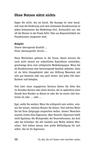 Ohne Nutzen nützt nichts

Sagen Sie nicht, das sei banal. Die Aussage ist zwar banal,
weil man die Forderung nach dem wirksamen Kundennutzen in
jedem Erstsemester des Marketings hört. Erstaunlich nur, wie
oft der Nutzen in der Praxis fehlt. Oder aus Bequemlichkeit ein
Pseudonutzen eingesetzt wird.

Beispiel:
Unsere überragende Qualität ...
Unser überzeugender Service ...

Diese Worthülsen gehören in die Tonne. Damit können Sie
noch nicht einmal ein ordentliches Kaminfeuer entzünden,
geschweige denn eine erfolgreiche Werbekampagne. Wenn Sie
als Kundennutzen eine hervorragende Qualität anbieten, dann
ist sie bitte titangehärtet oder von Stiftung Warentest mit
sehr gut bewertet oder was auch immer. Auf jeden Fall aber:
Konkret und belegbar.

Und statt eines engagierten Services bieten Sie bitte den
24-Stunden-Service oder einen Service, der in spätestens einer
Stunde bem Kunden zu Hause ist oder der im ersten Jahr kos-
tenlos ist oder … oder …

Egal, wofür Sie werben: Wenn Sie erfolgreich sein wollen, müs-
sen Sie wissen, welchen Nutzen Sie bieten. Und welches Motiv
Sie bei Ihrer Zielgruppe ansprechen wollen. Immer! Menschen
machen nichts ohne Eigennutz. Aber Vorsicht: Eigennutz heißt
nicht Egoismus. Der Blutspender, der Feuerwehrmann, der Arzt
oder der Schenker: Sie alle handeln zum Wohle anderer Men-
schen. Und ziehen daraus eine große Befriedigung für sich
selbst. Das ist ihr Eigennutz.



12                    Für alle, die mit Texten mehr bewirken wollen
 